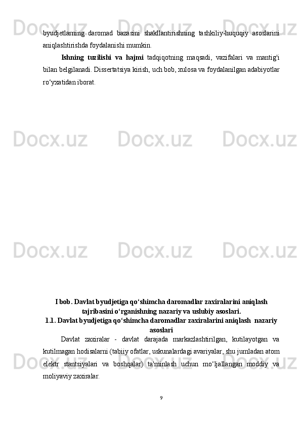 byudjetlarning   daromad   bazasini   shakllantirishning   tashkiliy-huquqiy   asoslarini
aniqlashtirishda foydalanishi mumkin.
Ishning   tuzilishi   va   hajmi   tadqiqotning   maqsadi,   vazifalari   va   mantig'i
bilan belgilanadi.   Dissertatsiya kirish, uch bob, xulosa va foydalanilgan adabiyotlar
ro‘yxatidan iborat.
I bob. Davlat byudjetiga qo‘shimcha daromadlar zaxiralarini aniqlash
tajribasini o‘rganishning nazariy va uslubiy asoslari.
1.1.   Davlat byudjetiga qo‘shimcha daromadlar zaxiralarini aniqlash  nazariy
asoslari
Davlat   zaxiralar   -   davlat   darajada   markazlashtirilgan,   kutilayotgan   va
kutilmagan hodisalarni (tabiiy ofatlar, uskunalardagi avariyalar, shu jumladan atom
elektr   stantsiyalari   va   boshqalar)   ta'minlash   uchun   mo‘ljallangan   moddiy   va
moliyaviy zaxiralar.  
9 