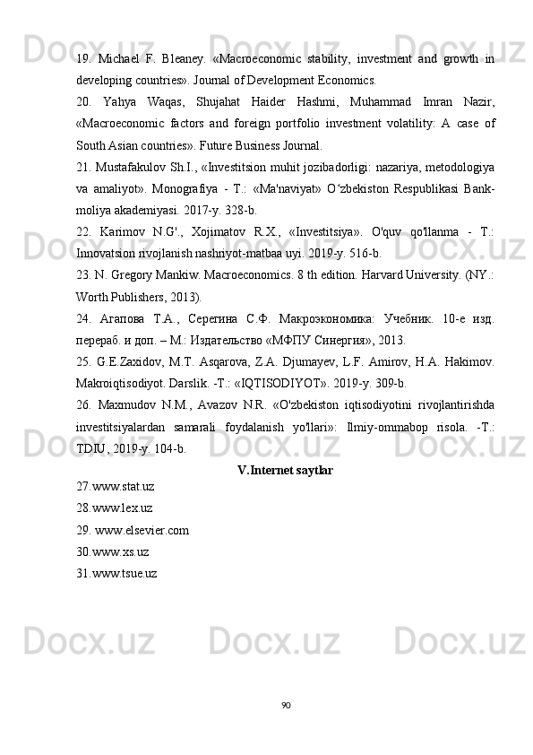 19.   Michael   F.   Bleaney.   «Macroeconomic   stability,   investment   and   growth   in
developing countries». Journal of Development Economics.
20.   Yahya   Waqas,   Shujahat   Haider   Hashmi,   Muhammad   Imran   Nazir,
«Macroeconomic   factors   and   foreign   portfolio   investment   volatility:   A   case   of
South Asian countries». Future Business Journal.
21. Mustafakulov  Sh.I., «Investitsion muhit  jozibadorligi:  nazariya, metodologiya
va   amaliyot».   Monografiya   -   T.:   «Ma'naviyat»   O zbekiston   Respublikasi   Bank-ʻ
moliya akademiyasi. 2017-y. 328-b. 
22.   Karimov   N.G'.,   Xojimatov   R.X.,   «Investitsiya».   O'quv   qo'llanma   -   T.:
Innovatsion rivojlanish nashriyot-matbaa uyi. 2019-y. 516-b.
23. N. Gregory Mankiw. Macroeconomics. 8 th edition. Harvard University. (NY.:
Worth Publishers, 2013).
24.   Агапова   Т.А.,   Серегина   С.Ф.   Макроэкономика:   Учебник.   10-е   изд.
перераб. и доп. – М.: Издательство «МФПУ Синергия», 2013.
25.   G.E.Zaxidov,   M.T.   Asqarova,   Z.A.   Djumayev,   L.F.   Amirov,   H.A.   Hakimov.
Makroiqtisodiyot. Darslik. -T.: «IQTISODIYOT». 2019-y. 309-b.
26.   Maxmudov   N.M.,   Avazov   N.R.   «O'zbekiston   iqtisodiyotini   rivojlantirishda
investitsiyalardan   samarali   foydalanish   yo ' llari »:   Ilmiy - ommabop   risola .   - T .:
TDIU , 2019- y .  104-b.
V.Internet saytlar
27.www.stat.uz 
28.www.lex.uz 
29.  www . elsevier . com
30. www . xs . uz
31.www.tsue.uz 
90 