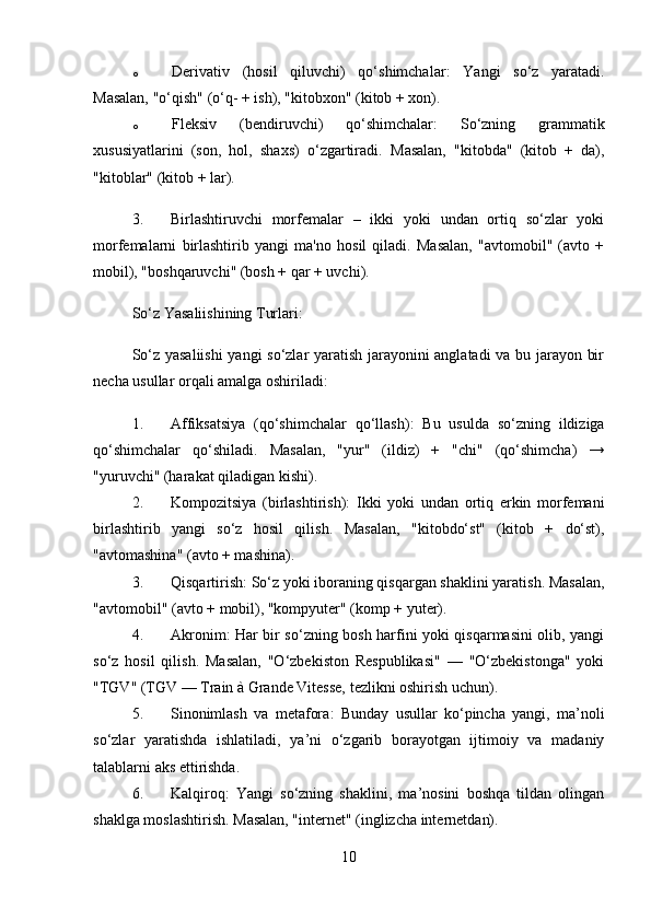 o Derivativ   (hosil   qiluvchi)   qo‘shimchalar :   Yangi   so‘z   yaratadi.
Masalan, "o‘qish" (o‘q- + ish), "kitobxon" (kitob + xon).
o Fleksiv   (bendiruvchi)   qo‘shimchalar :   So‘zning   grammatik
xususiyatlarini   (son,   hol,   shaxs)   o‘zgartiradi.   Masalan,   "kitobda"   (kitob   +   da),
"kitoblar" (kitob + lar).
3. Birlashtiruvchi   morfemalar   –   ikki   yoki   undan   ortiq   so‘zlar   yoki
morfemalarni   birlashtirib   yangi   ma'no   hosil   qiladi.   Masalan,   "avtomobil"   (avto   +
mobil), "boshqaruvchi" (bosh + qar + uvchi).
So‘z Yasaliishining Turlari:
So‘z yasaliishi  yangi so‘zlar yaratish jarayonini anglatadi  va bu jarayon bir
necha usullar orqali amalga oshiriladi:
1. Affiksatsiya   (qo‘shimchalar   qo‘llash) :   Bu   usulda   so‘zning   ildiziga
qo‘shimchalar   qo‘shiladi.   Masalan,   "yur"   (ildiz)   +   "chi"   (qo‘shimcha)   →
"yuruvchi" (harakat qiladigan kishi).
2. Kompozitsiya   (birlashtirish) :   Ikki   yoki   undan   ortiq   erkin   morfemani
birlashtirib   yangi   so‘z   hosil   qilish.   Masalan,   "kitobdo‘st"   (kitob   +   do‘st),
"avtomashina" (avto + mashina).
3. Qisqartirish : So‘z yoki iboraning qisqargan shaklini yaratish. Masalan,
"avtomobil" (avto + mobil), "kompyuter" (komp + yuter).
4. Akronim : Har bir so‘zning bosh harfini yoki qisqarmasini olib, yangi
so‘z   hosil   qilish.   Masalan,   "O‘zbekiston   Respublikasi"   —   "O‘zbekistonga"   yoki
"TGV" (TGV — Train à Grande Vitesse, tezlikni oshirish uchun).
5. Sinonimlash   va   metafora :   Bunday   usullar   ko‘pincha   yangi,   ma’noli
so‘zlar   yaratishda   ishlatiladi,   ya’ni   o‘zgarib   borayotgan   ijtimoiy   va   madaniy
talablarni aks ettirishda.
6. Kalqiroq :   Yangi   so‘zning   shaklini,   ma’nosini   boshqa   tildan   olingan
shaklga moslashtirish.  Masalan, "internet" (inglizcha internetdan).
10
