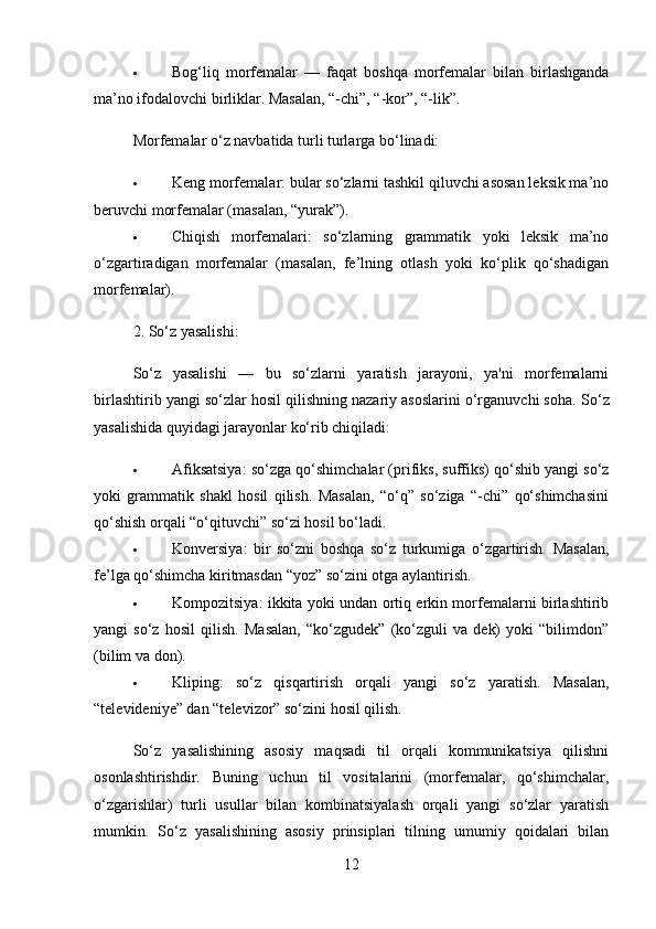  Bog‘liq   morfemalar   —   faqat   boshqa   morfemalar   bilan   birlashganda
ma’no ifodalovchi birliklar.  Masalan, “-chi”, “-kor”, “-lik”.
Morfemalar o‘z navbatida turli turlarga bo‘linadi:
 Keng morfemalar : bular so‘zlarni tashkil qiluvchi asosan leksik ma’no
beruvchi morfemalar (masalan, “yurak”).
 Chiqish   morfemalari :   so‘zlarning   grammatik   yoki   leksik   ma’no
o‘zgartiradigan   morfemalar   (masalan,   fe’lning   otlash   yoki   ko‘plik   qo‘shadigan
morfemalar).
2.  So‘z yasalishi :
So‘z   yasalishi   —   bu   so‘zlarni   yaratish   jarayoni,   ya'ni   morfemalarni
birlashtirib yangi so‘zlar hosil qilishning nazariy asoslarini o‘rganuvchi soha.  So‘z
yasalishida quyidagi jarayonlar ko‘rib chiqiladi:
 Afiksatsiya : so‘zga qo‘shimchalar (prifiks, suffiks) qo‘shib yangi so‘z
yoki   grammatik   shakl   hosil   qilish.   Masalan,   “o‘q”   so‘ziga   “-chi”   qo‘shimchasini
qo‘shish orqali “o‘qituvchi” so‘zi hosil bo‘ladi.
 Konversiya :   bir   so‘zni   boshqa   so‘z   turkumiga   o‘zgartirish.   Masalan,
fe’lga qo‘shimcha kiritmasdan “yoz” so‘zini otga aylantirish.
 Kompozitsiya : ikkita yoki undan ortiq erkin morfemalarni birlashtirib
yangi   so‘z   hosil   qilish.   Masalan,   “ko‘zgudek”   (ko‘zguli   va   dek)   yoki   “bilimdon”
(bilim va don).
 Kliping :   so‘z   qisqartirish   orqali   yangi   so‘z   yaratish.   Masalan,
“televideniye” dan “televizor” so‘zini hosil qilish.
So‘z   yasalishining   asosiy   maqsadi   til   orqali   kommunikatsiya   qilishni
osonlashtirishdir.   Buning   uchun   til   vositalarini   (morfemalar,   qo‘shimchalar,
o‘zgarishlar)   turli   usullar   bilan   kombinatsiyalash   orqali   yangi   so‘zlar   yaratish
mumkin.   So‘z   yasalishining   asosiy   prinsiplari   tilning   umumiy   qoidalari   bilan
12