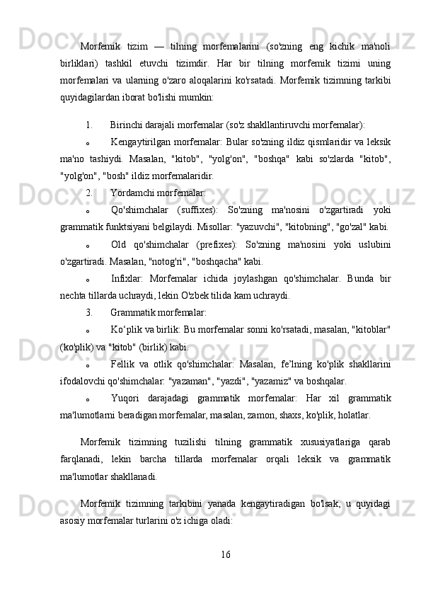 Morfemik   tizim   —   tilning   morfemalarini   (so'zning   eng   kichik   ma'noli
birliklari)   tashkil   etuvchi   tizimdir.   Har   bir   tilning   morfemik   tizimi   uning
morfemalari   va   ularning   o'zaro   aloqalarini   ko'rsatadi.   Morfemik   tizimning   tarkibi
quyidagilardan iborat bo'lishi mumkin:
1. Birinchi darajali morfemalar (so'z shakllantiruvchi morfemalar) :
o Kengaytirilgan morfemalar : Bular so'zning ildiz qismlaridir va leksik
ma'no   tashiydi.   Masalan,   "kitob",   "yolg'on",   "boshqa"   kabi   so'zlarda   "kitob",
"yolg'on", "bosh" ildiz morfemalaridir.
2. Yordamchi morfemalar :
o Qo'shimchalar   (suffixes):   So'zning   ma'nosini   o'zgartiradi   yoki
grammatik funktsiyani belgilaydi.  Misollar: "yazuvchi", "kitobning", "go'zal" kabi.
o Old   qo'shimchalar   (prefixes):   So'zning   ma'nosini   yoki   uslubini
o'zgartiradi.  Masalan, "notog'ri", "boshqacha" kabi.
o Infixlar :   Morfemalar   ichida   joylashgan   qo'shimchalar.   Bunda   bir
nechta tillarda uchraydi, lekin O'zbek tilida kam uchraydi.
3. Grammatik morfemalar :
o Ko‘plik va birlik : Bu morfemalar sonni ko'rsatadi, masalan, "kitoblar"
(ko'plik) va "kitob" (birlik) kabi.
o Fellik   va   otlik   qo'shimchalar :   Masalan,   fe’lning   ko'plik   shakllarini
ifodalovchi qo'shimchalar: "yazaman", "yazdi", "yazamiz" va boshqalar.
o Yuqori   darajadagi   grammatik   morfemalar :   Har   xil   grammatik
ma'lumotlarni beradigan morfemalar, masalan, zamon, shaxs, ko'plik, holatlar.
Morfemik   tizimning   tuzilishi   tilning   grammatik   xususiyatlariga   qarab
farqlanadi,   lekin   barcha   tillarda   morfemalar   orqali   leksik   va   grammatik
ma'lumotlar shakllanadi.
Morfemik   tizimning   tarkibini   yanada   kengaytiradigan   bo'lsak,   u   quyidagi
asosiy morfemalar turlarini o'z ichiga oladi:
16 