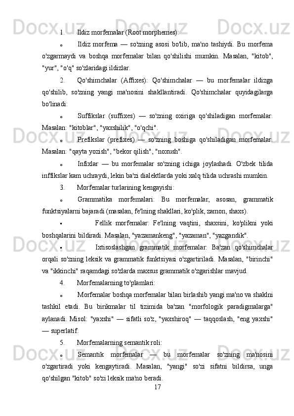 1. Ildiz morfemalar  (Root morphemes):
o Ildiz   morfema   —   so'zning   asosi   bo'lib,   ma'no   tashiydi.   Bu   morfema
o'zgarmaydi   va   boshqa   morfemalar   bilan   qo'shilishi   mumkin.   Masalan,   "kitob" ,
"yur" ,  "o'q"  so'zlaridagi ildizlar.
2. Qo'shimchalar   (Affixes) :   Qo'shimchalar   —   bu   morfemalar   ildizga
qo'shilib,   so'zning   yangi   ma'nosini   shakllantiradi.   Qo'shimchalar   quyidagilarga
bo'linadi:
o Suffikslar   (suffixes)   —   so'zning   oxiriga   qo'shiladigan   morfemalar.
Masalan: "kitob lar ", "yaxshi lik ", "o'q chi ".
o Prefikslar   (prefixes)   —   so'zning   boshiga   qo'shiladigan   morfemalar.
Masalan: " qayta  yozish", " bekor  qilish", " no xush".
o Infixlar   —   bu   morfemalar   so'zning   ichiga   joylashadi.   O'zbek   tilida
inffikslar kam uchraydi, lekin ba'zi dialektlarda yoki xalq tilida uchrashi mumkin.
3. Morfemalar turlarining kengayishi :
o Grammatika   morfemalari :   Bu   morfemalar,   asosan,   grammatik
funktsiyalarni bajaradi (masalan, fe'lning shakllari, ko'plik, zamon, shaxs). 
 Fellik   morfemalar :   Fe'lning   vaqtini,   shaxsini,   ko'plikni   yoki
boshqalarini bildiradi.  Masalan,  "yazamankeng" ,  "yazaman" ,  "yazgandik" .
 Ixtisoslashgan   grammatik   morfemalar :   Ba'zan   qo'shimchalar
orqali   so'zning  leksik  va  grammatik  funktsiyasi   o'zgartiriladi.   Masalan,   "birinchi"
va  "ikkinchi"  raqamdagi so'zlarda maxsus grammatik o'zgarishlar mavjud.
4. Morfemalarning to'plamlari :
o Morfemalar boshqa morfemalar bilan birlashib yangi ma'no va shaklni
tashkil   etadi.   Bu   birikmalar   til   tizimida   ba'zan   "morfologik   paradigmalarga"
aylanadi.  Misol:   "yaxshi"   —  sifatli   so'z,   "yaxshiroq"   —  taqqoslash,   "eng  yaxshi"
— superlatif.
5. Morfemalarning semantik roli :
o Semantik   morfemalar   —   bu   morfemalar   so'zning   ma'nosini
o'zgartiradi   yoki   kengaytiradi.   Masalan,   "yangi"   so'zi   sifatni   bildirsa,   unga
qo'shilgan  "kitob"  so'zi leksik ma'no beradi.
17 