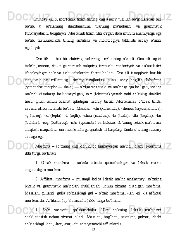 Shunday   qilib,   morfemik   tizim   tilning   eng   asosiy   tuzilish   bo'g'inlaridan   biri
bo'lib,   u   so'zlarning   shakllanishini,   ularning   ma'nolarini   va   grammatik
funktsiyalarini belgilaydi. Morfemik tizim tilni o'rganishda muhim ahamiyatga ega
bo'lib,   tilshunoslikda   tilning   sintaksis   va   morfologiya   tahlilida   asosiy   o'rinni
egallaydi.
Ona   tili   —   har   bir   elatning,   xalqning   ,   millatning   o z   tili.   Ona   tili   lug atʻ ʻ
tarkibi,   asosan,   shu   tilga   mansub   xalqning   turmushi,   madaniyati   va   an analarini	
ʼ
ifodalaydigan   so z   va   tushunchalardan   iborat   bo ladi.   Ona   tili   taraqqiyoti   har   bir	
ʻ ʻ
elat,   xalq   va   millatning   ijtimoiy   rivojlanishi   bilan   uzviy   bog liq.   Morfema	
ʻ
(yunoncha: morphe — shakl) — o ziga xos shakl va ma noga ega bo lgan, boshqa	
ʻ ʼ ʻ
ma noli   qismlarga   bo linmaydigan,   so z   (leksema)   yasash   yoki   so zning   shaklini	
ʼ ʻ ʻ ʻ
hosil   qilish   uchun   xizmat   qiladigan   lisoniy   birlik.   Morfemalar   o zbek   tilida,	
ʻ
asosan, affiks holatida bo ladi. Masalan, -chi (kurashchi), -shunos (siyosatshunos),	
ʻ
-q   (taroq),   -ki   (tepki),   -li   (aqlli),   -chan   (ishchan),   -la   (tuzla),   -illa   (taqilla),   -lar
(bolalar),   -roq,   (kattaroq),   -mtir   (qoramtir)   va   hokazo.   So’zning   leksik   ma’nosini
aniqlash  maqsadida  uni   morfemalarga ajratish  til  haqidagi   fanda o’zining nazariy
asosiga ega. 
Morfema   –   so’zning   eng   kichik,   bo’linmaydigan   ma’noli   qismi.   Morfema
ikki turga bo’linadi: 
1.   O’zak   morfema   –   so’zda   albatta   qatnashadigan   va   leksik   ma’no
anglatadigan morfema. 
2.   Affiksal   morfema   –   mustaqil   holda   leksik   ma’no   anglatmay,   so’zning
leksik   va   grammatik   ma’nolari   shakllanishi   uchun   xizmat   qiladigan   morfema.
Masalan,   gullarni,   gulla   so’zlaridagi   gul   –   o’zak   morfema,   -lar,   -ni,   -la   affiksal
morfemadir. Affikslar (qo’shimchalar) ikki turga bo’linadi: 
1.   So’z   yasovchi   qo’shimchalar.   Ular   so’zning   leksik   ma’nosini
shakllantirish   uchun   xizmat   qiladi.   Masalan,   bog’bon,   paxtakor,   gulzor,   ishchi
so’zlaridagi -bon, -kor, -zor, -chi so’z yasovchi affikslardir. 
18 