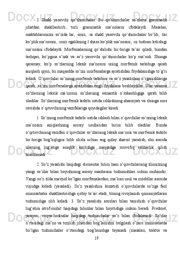 2.   Shakl   yasovchi   qo’shimchalar.   Bu   qo’shimchalar   so’zlarni   grammatik
jihatdan   shakllantirib,   turli   grammatik   ma’nolarni   ifodalaydi.   Masalan,
maktablarimizni   so’zida   lar,   -imiz,   -ni   shakl   yasovchi   qo’shimchalar   bo’lib,   -lar
ko’plik ma’nosini, -imiz egalikning I shaxs ko’plik ma’nosini, -ni tushum kelishigi
ma’nosini   ifodalaydi.   Morfemalarning   qo’shilishi   bir-biriga   ta’sir   qiladi,   bundan
tashqari,   ko’pgina   o’zak   va   so’z   yasovchi   qo’shimchalar   ko’p   ma’noli.   Shunga
qaramay,   ko’p   so’zlarning   leksik   ma’nosini   uning   morfemik   tarkibiga   qarab
aniqlash qiyin, bu maqsadda so’zni morfemalarga ajratishdan foydalanishga to’g’ri
keladi. O’quvchilar so’zning morfemik tarkibini va so’z yasalishini o’rganishlariga
qarab, so’zni morfemalarga ajratishdan ongli foydalana boshlaydilar. Ular yasama
so’zlarning   leksik   ma’nosini   so’zlarning   semantik   o’xshashligiga   qarab   bilib
oladilar. So’zlarning morfemik tarkibi ustida ishlashning ahamiyati va shunga mos
ravishda o’qituvchining vazifalariga quyidagilar kiradi: 
1. So’zning morfemik tarkibi ustida ishlash bilan o’quvchilar so’zning leksik
ma’nosini   aniqlashning   asosiy   usullaridan   birini   bilib   oladilar.   Bunda
o’qituvchining vazifasi o’quvchilar so’zlarning leksik ma’nosi va morfemik tarkibi
bir-biriga   bog’liqligini   bilib   olishi   uchun   eng   qulay   sharoit   yaratish,   shu   asosda
ularning   lug’atiga   aniqlik   kiritishga   maqsadga   muvofiq   rahbarlik   qilish
hisoblanadi. 
2. So’z yasalishi  haqidagi  elementar bilim ham  o’quvchilarning tilimizning
yangi   so’zlar   bilan   boyishining   asosiy   manbasini   tushunishlari   uchun   muhimdir.
Yangi so’z tilda mavjud bo’lgan morfemalardan, ma’lum usul va modellar asosida
vujudga   keladi   (yasaladi).   So’z   yasalishini   kuzatish   o’quvchilarda   so’zga   faol
munosabatni shakllantirishga ijobiy ta’sir etadi, tilning rivojlanish qonuniyatlarini
tushunishga   olib   keladi.   3.   So’z   yasalishi   asoslari   bilan   tanishish   o’quvchilar
lug’atini   atrof-muhit   haqidagi   bilimlar   bilan   boyitishga   imkon   beradi.   Predmet,
jarayon,   voqea-hodisalar   haqidagi   tushunchalar   so’z   bilan   ifodalanadi.   So’zlar
o’rtasidagi  ma’no va tuzilish jihatidan bog’lanishni  belgilash o’zaro munosabatda
bo’lgan   tushunchalar   o’rtasidagi   bog’lanishga   tayanadi   (masalan,   traktor   va
19 