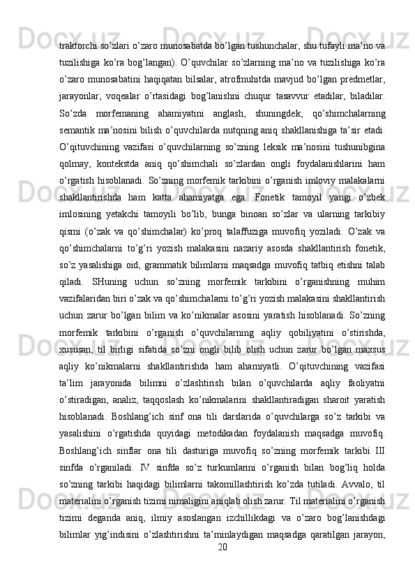 traktorchi so’zlari o’zaro munosabatda bo’lgan tushunchalar, shu tufayli ma’no va
tuzilishiga   ko’ra   bog’langan).   O’quvchilar   so’zlarning   ma’no   va   tuzilishiga   ko’ra
o’zaro   munosabatini   haqiqatan   bilsalar,   atrofmuhitda   mavjud   bo’lgan   predmetlar,
jarayonlar,   voqealar   o’rtasidagi   bog’lanishni   chuqur   tasavvur   etadilar,   biladilar.
So’zda   morfemaning   ahamiyatini   anglash,   shuningdek,   qo’shimchalarning
semantik ma’nosini bilish o’quvchilarda nutqning aniq shakllanishiga  ta’sir  etadi.
O’qituvchining   vazifasi   o’quvchilarning   so’zning   leksik   ma’nosini   tushunibgina
qolmay,   kontekstda   aniq   qo’shimchali   so’zlardan   ongli   foydalanishlarini   ham
o’rgatish hisoblanadi. So’zning morfemik tarkibini  o’rganish imloviy malakalarni
shakllantirishda   ham   katta   ahamiyatga   ega.   Fonetik   tamoyil   yangi   o’zbek
imlosining   yetakchi   tamoyili   bo’lib,   bunga   binoan   so’zlar   va   ularning   tarkibiy
qismi   (o’zak   va   qo’shimchalar)   ko’proq   talaffuziga   muvofiq   yoziladi.   O’zak   va
qo’shimchalarni   to’g’ri   yozish   malakasini   nazariy   asosda   shakllantirish   fonetik,
so’z  yasalishiga  oid,  grammatik  bilimlarni  maqsadga   muvofiq  tatbiq  etishni   talab
qiladi.   SHuning   uchun   so’zning   morfemik   tarkibini   o’rganishning   muhim
vazifalaridan biri o’zak va qo’shimchalarni to’g’ri yozish malakasini shakllantirish
uchun   zarur   bo’lgan   bilim   va   ko’nikmalar   asosini   yaratish   hisoblanadi.   So’zning
morfemik   tarkibini   o’rganish   o’quvchilarning   aqliy   qobiliyatini   o’stirishda,
xususan,   til   birligi   sifatida   so’zni   ongli   bilib   olish   uchun   zarur   bo’lgan   maxsus
aqliy   ko’nikmalarni   shakllantirishda   ham   ahamiyatli.   O’qituvchining   vazifasi
ta’lim   jarayonida   bilimni   o’zlashtirish   bilan   o’quvchilarda   aqliy   faoliyatni
o’stiradigan,   analiz,   taqqoslash   ko’nikmalarini   shakllantiradigan   sharoit   yaratish
hisoblanadi.   Boshlang’ich   sinf   ona   tili   darslarida   o’quvchilarga   so’z   tarkibi   va
yasalishini   o’rgatishda   quyidagi   metodikadan   foydalanish   maqsadga   muvofiq.
Boshlang’ich   sinflar   ona   tili   dasturiga   muvofiq   so’zning   morfemik   tarkibi   III
sinfda   o’rganiladi.   IV   sinfda   so’z   turkumlarini   o’rganish   bilan   bog’liq   holda
so’zning   tarkibi   haqidagi   bilimlarni   takomillashtirish   ko’zda   tutiladi.   Avvalo,   til
materialini o’rganish tizimi nimaligini aniqlab olish zarur. Til materialini o’rganish
tizimi   deganda   aniq,   ilmiy   asoslangan   izchillikdagi   va   o’zaro   bog’lanishdagi
bilimlar   yig’indisini   o’zlashtirishni   ta’minlaydigan   maqsadga   qaratilgan   jarayon,
20 