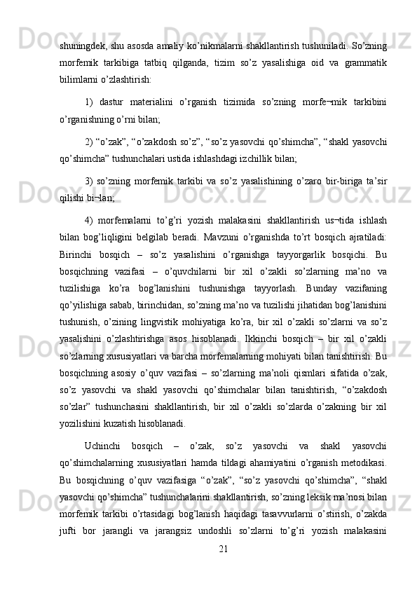 shuningdek, shu asosda  amaliy ko’nikmalarni  shakllantirish tushuniladi. So’zning
morfemik   tarkibiga   tatbiq   qilganda,   tizim   so’z   yasalishiga   oid   va   grammatik
bilimlarni o’zlashtirish: 
1)   dastur   materialini   o’rganish   tizimida   so’zning   morfe¬mik   tarkibini
o’rganishning o’rni bilan; 
2) “o’zak”, “o’zakdosh so’z”, “so’z yasovchi qo’shimcha”, “shakl yasovchi
qo’shimcha” tushunchalari ustida ishlashdagi izchillik bilan; 
3)   so’zning   morfemik   tarkibi   va   so’z   yasalishining   o’zaro   bir-biriga   ta’sir
qilishi bi¬lan; 
4)   morfemalarni   to’g’ri   yozish   malakasini   shakllantirish   us¬tida   ishlash
bilan   bog’liqligini   belgilab   beradi.   Mavzuni   o’rganishda   to’rt   bosqich   ajratiladi:
Birinchi   bosqich   –   so’z   yasalishini   o’rganishga   tayyorgarlik   bosqichi.   Bu
bosqichning   vazifasi   –   o’quvchilarni   bir   xil   o’zakli   so’zlarning   ma’no   va
tuzilishiga   ko’ra   bog’lanishini   tushunishga   tayyorlash.   Bunday   vazifaning
qo’yilishiga sabab, birinchidan, so’zning ma’no va tuzilishi jihatidan bog’lanishini
tushunish,   o’zining   lingvistik   mohiyatiga   ko’ra,   bir   xil   o’zakli   so’zlarni   va   so’z
yasalishini   o’zlashtirishga   asos   hisoblanadi.   Ikkinchi   bosqich   –   bir   xil   o’zakli
so’zlarning xususiyatlari va barcha morfemalarning mohiyati bilan tanishtirish. Bu
bosqichning   asosiy   o’quv   vazifasi   –   so’zlarning   ma’noli   qismlari   sifatida   o’zak,
so’z   yasovchi   va   shakl   yasovchi   qo’shimchalar   bilan   tanishtirish,   “o’zakdosh
so’zlar”   tushunchasini   shakllantirish,   bir   xil   o’zakli   so’zlarda   o’zakning   bir   xil
yozilishini kuzatish hisoblanadi.
Uchinchi   bosqich   –   o’zak,   so’z   yasovchi   va   shakl   yasovchi
qo’shimchalarning   xususiyatlari   hamda   tildagi   ahamiyatini   o’rganish   metodikasi.
Bu   bosqichning   o’quv   vazifasiga   “o’zak”,   “so’z   yasovchi   qo’shimcha”,   “shakl
yasovchi qo’shimcha” tushunchalarini shakllantirish, so’zning leksik ma’nosi bilan
morfemik   tarkibi   o’rtasidagi   bog’lanish   haqidagi   tasavvurlarni   o’stirish,   o’zakda
jufti   bor   jarangli   va   jarangsiz   undoshli   so’zlarni   to’g’ri   yozish   malakasini
21