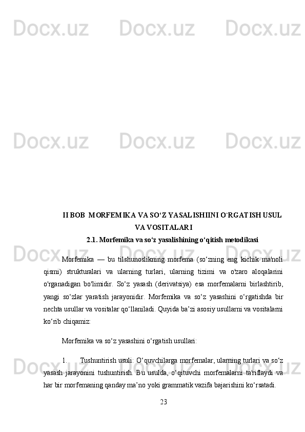 II BOB   MORFEMIKA VA SO‘Z YASALISHIINI O`RGATISH USUL
VA VOSITALARI
2.1.  Morfemika va so‘z yasalishining o‘qitish metodikasi
Morfemika   —   bu   tilshunoslikning   morfema   (so‘zning   eng   kichik   ma'noli
qismi)   strukturalari   va   ularning   turlari,   ularning   tizimi   va   o'zaro   aloqalarini
o'rganadigan   bo'limidir.   So‘z   yasash   (derivatsiya)   esa   morfemalarni   birlashtirib,
yangi   so‘zlar   yaratish   jarayonidir.   Morfemika   va   so‘z   yasashini   o‘rgatishda   bir
nechta usullar va vositalar qo‘llaniladi. Quyida ba’zi asosiy usullarni va vositalarni
ko‘rib chiqamiz:
Morfemika va so‘z yasashini o‘rgatish usullari:
1. Tushuntirish usuli : O‘quvchilarga morfemalar, ularning turlari va so‘z
yasash   jarayonini   tushuntirish.   Bu   usulda,   o‘qituvchi   morfemalarni   ta'riflaydi   va
har bir morfemaning qanday ma’no yoki grammatik vazifa bajarishini ko‘rsatadi.
23