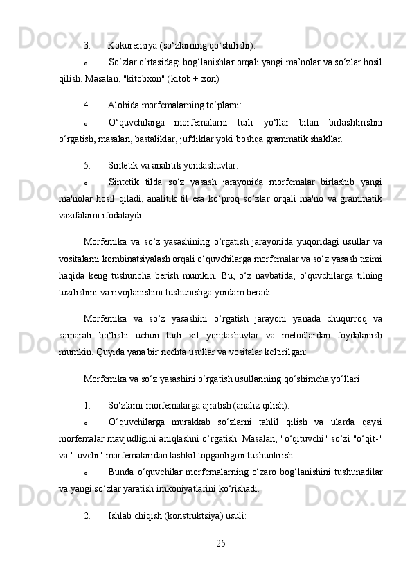 3. Kokurensiya (so‘zlarning qo‘shilishi) :
o So‘zlar o‘rtasidagi bog‘lanishlar orqali yangi ma’nolar va so‘zlar hosil
qilish.  Masalan, "kitobxon" (kitob + xon).
4. Alohida morfemalarning to‘plami :
o O‘quvchilarga   morfemalarni   turli   yo‘llar   bilan   birlashtirishni
o‘rgatish, masalan, bastaliklar, juftliklar yoki boshqa grammatik shakllar.
5. Sintetik va analitik yondashuvlar :
o Sintetik   tilda   so‘z   yasash   jarayonida   morfemalar   birlashib   yangi
ma'nolar   hosil   qiladi,   analitik   til   esa   ko‘proq   so‘zlar   orqali   ma'no   va   grammatik
vazifalarni ifodalaydi.
Morfemika   va   so‘z   yasashining   o‘rgatish   jarayonida   yuqoridagi   usullar   va
vositalarni kombinatsiyalash orqali o‘quvchilarga morfemalar va so‘z yasash tizimi
haqida   keng   tushuncha   berish   mumkin.   Bu,   o‘z   navbatida,   o‘quvchilarga   tilning
tuzilishini va rivojlanishini tushunishga yordam beradi.
Morfemika   va   so‘z   yasashini   o‘rgatish   jarayoni   yanada   chuqurroq   va
samarali   bo‘lishi   uchun   turli   xil   yondashuvlar   va   metodlardan   foydalanish
mumkin. Quyida yana bir nechta usullar va vositalar keltirilgan:
Morfemika va so‘z yasashini o‘rgatish usullarining qo‘shimcha yo‘llari:
1. So‘zlarni morfemalarga ajratish (analiz qilish) :
o O‘quvchilarga   murakkab   so‘zlarni   tahlil   qilish   va   ularda   qaysi
morfemalar mavjudligini aniqlashni o‘rgatish. Masalan, "o‘qituvchi" so‘zi "o‘qit-"
va "-uvchi" morfemalaridan tashkil topganligini tushuntirish.
o Bunda   o‘quvchilar   morfemalarning   o‘zaro   bog‘lanishini   tushunadilar
va yangi so‘zlar yaratish imkoniyatlarini ko‘rishadi.
2. Ishlab chiqish (konstruktsiya) usuli :
25 