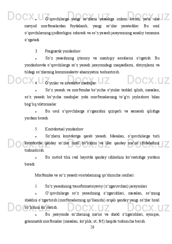 o O‘quvchilarga   yangi   so‘zlarni   yasashga   imkon   berish,   ya'ni   ular
mavjud   morfemalardan   foydalanib,   yangi   so‘zlar   yaratadilar.   Bu   usul
o‘quvchilarning ijodkorligini oshiradi va so‘z yasash jarayonining amaliy tomonini
o‘rgatadi.
3. Pragmatik yondashuv :
o So‘z   yasashning   ijtimoiy   va   mantiqiy   asoslarini   o‘rgatish.   Bu
yondashuvda   o‘quvchilarga   so‘z   yasash   jarayonidagi   maqsadlarni,   ehtiyojlarni   va
tildagi so‘zlarning kommunikativ ahamiyatini tushuntirish.
4. O‘yinlar va interaktiv mashqlar :
o So‘z   yasash   va   morfemika   bo‘yicha   o‘yinlar   tashkil   qilish,   masalan,
so‘z   yasash   bo‘yicha   mashqlar   yoki   morfemalarning   to‘g‘ri   joylashuvi   bilan
bog‘liq viktorinalar.
o Bu   usul   o‘quvchilarga   o‘rganishni   qiziqarli   va   samarali   qilishga
yordam beradi.
5. Kontekstual yondashuv :
o So‘zlarni   kontekstga   qarab   yasash.   Masalan,   o‘quvchilarga   turli
kontekstda   qanday   so‘zlar   hosil   bo‘lishini   va   ular   qanday   ma’no   ifodalashini
tushuntirish.
o Bu   metod   tilni   real   hayotda   qanday   ishlashini   ko‘rsatishga   yordam
beradi.
Morfemika va so‘z yasash vositalarining qo‘shimcha usullari:
1. So‘z yasashning transformatsiyaviy (o‘zgaruvchan) jarayonlari :
o O‘quvchilarga   so‘z   yasashning   o‘zgarishlari,   masalan,   so‘zning
shaklini o‘zgartirish (morfemalarning qo‘llanishi) orqali qanday yangi so‘zlar hosil
bo‘lishini ko‘rsatish.
o Bu   jarayonda   so‘zlarning   ma'no   va   shakl   o‘zgarishlari,   ayniqsa,
grammatik morfemalar (masalan, ko‘plik, ot, fe'l) haqida tushuncha berish.
26