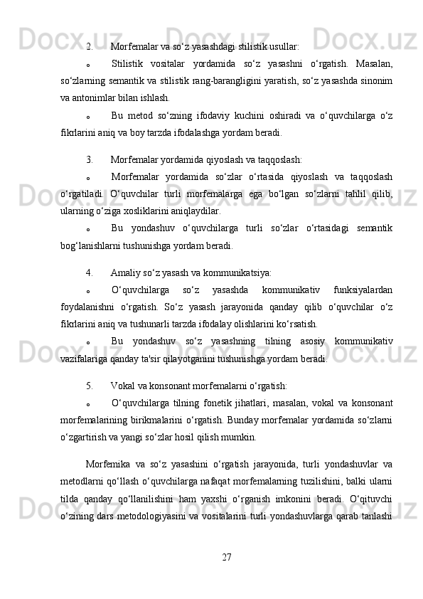 2. Morfemalar va so‘z yasashdagi stilistik usullar :
o Stilistik   vositalar   yordamida   so‘z   yasashni   o‘rgatish.   Masalan,
so‘zlarning semantik va stilistik rang-barangligini yaratish, so‘z yasashda sinonim
va antonimlar bilan ishlash.
o Bu   metod   so‘zning   ifodaviy   kuchini   oshiradi   va   o‘quvchilarga   o‘z
fikrlarini aniq va boy tarzda ifodalashga yordam beradi.
3. Morfemalar yordamida qiyoslash va taqqoslash :
o Morfemalar   yordamida   so‘zlar   o‘rtasida   qiyoslash   va   taqqoslash
o‘rgatiladi.   O‘quvchilar   turli   morfemalarga   ega   bo‘lgan   so‘zlarni   tahlil   qilib,
ularning o‘ziga xosliklarini aniqlaydilar.
o Bu   yondashuv   o‘quvchilarga   turli   so‘zlar   o‘rtasidagi   semantik
bog‘lanishlarni tushunishga yordam beradi.
4. Amaliy so‘z yasash va kommunikatsiya :
o O‘quvchilarga   so‘z   yasashda   kommunikativ   funksiyalardan
foydalanishni   o‘rgatish.   So‘z   yasash   jarayonida   qanday   qilib   o‘quvchilar   o‘z
fikrlarini aniq va tushunarli tarzda ifodalay olishlarini ko‘rsatish.
o Bu   yondashuv   so‘z   yasashning   tilning   asosiy   kommunikativ
vazifalariga qanday ta'sir qilayotganini tushunishga yordam beradi.
5. Vokal va konsonant morfemalarni o‘rgatish :
o O‘quvchilarga   tilning   fonetik   jihatlari,   masalan,   vokal   va   konsonant
morfemalarining birikmalarini  o‘rgatish. Bunday  morfemalar  yordamida  so‘zlarni
o‘zgartirish va yangi so‘zlar hosil qilish mumkin.
Morfemika   va   so‘z   yasashini   o‘rgatish   jarayonida,   turli   yondashuvlar   va
metodlarni qo‘llash o‘quvchilarga nafaqat morfemalarning tuzilishini, balki ularni
tilda   qanday   qo‘llanilishini   ham   yaxshi   o‘rganish   imkonini   beradi.   O‘qituvchi
o‘zining dars metodologiyasini  va vositalarini turli yondashuvlarga qarab tanlashi
27 