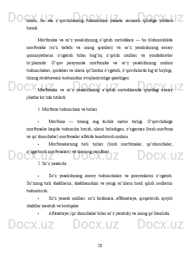 lozim,   bu   esa   o‘quvchilarning   tushunishini   yanada   samarali   qilishga   yordam
beradi.
Morfemika   va   so‘z   yasalishining   o‘qitish   metodikasi   —   bu   tilshunoslikda
morfemika   (so‘z   tarkibi   va   uning   qismlari)   va   so‘z   yasalishining   asosiy
qonuniyatlarini   o‘rgatish   bilan   bog‘liq   o‘qitish   usullari   va   yondashuvlar
to‘plamidir.   O‘quv   jarayonida   morfemika   va   so‘z   yasalishining   muhim
tushunchalari, qoidalari va ularni qo‘llashni o‘rgatish, o‘quvchilarda lug‘at boyligi,
tilning strukturasini tushunishni rivojlantirishga qaratilgan.
Morfemika   va   so‘z   yasalishining   o‘qitish   metodikasida   quyidagi   asosiy
jihatlar ko‘zda tutiladi:
1.  Morfema tushunchasi va turlari
 Morfema   —   tilning   eng   kichik   ma'no   birligi.   O‘quvchilarga
morfemalar haqida tushuncha berish, ularni   birlashgan ,   o‘zgarmas   (bosh morfema
va qo‘shimchalar) morfemalar sifatida tanishtirish muhim.
 Morfemalarning   turli   turlari   (bosh   morfemalar,   qo‘shimchalar,
o‘zgartirish morfemalari) va ularning vazifalari.
2.  So‘z yasalishi
 So‘z   yasalishining   asosiy   tushunchalari   va   jarayonlarini   o‘rgatish.
So‘zning   turli   shakllarini,   shakllanishini   va   yangi   so‘zlarni   hosil   qilish   usullarini
tushuntirish.
 So‘z   yasash   usullari :   so‘z   birikmasi,   affiksatsiya,   qisqartirish,   ajoyib
shakllar yaratish va boshqalar.
 Afiksatsiya  (qo‘shimchalar bilan so‘z yaratish) va uning qo‘llanilishi.
28 