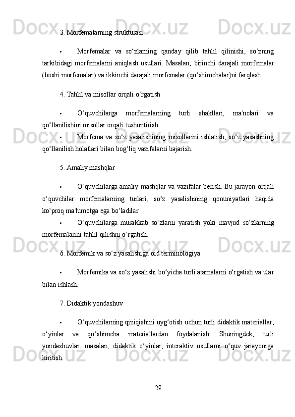 3.  Morfemalarning strukturasi
 Morfemalar   va   so‘zlarning   qanday   qilib   tahlil   qilinishi,   so‘zning
tarkibidagi   morfemalarni   aniqlash   usullari.   Masalan,   birinchi   darajali   morfemalar
(boshi morfemalar) va  ikkinchi darajali morfemalar  (qo‘shimchalar)ni farqlash.
4.  Tahlil va misollar orqali o‘rgatish
 O‘quvchilarga   morfemalarning   turli   shakllari,   ma'nolari   va
qo‘llanilishini misollar orqali tushuntirish.
 Morfema   va   so‘z   yasalishining   misollarini   ishlatish,   so‘z   yasashning
qo‘llanilish holatlari bilan bog‘liq vazifalarni bajarish.
5.  Amaliy mashqlar
 O‘quvchilarga amaliy mashqlar va vazifalar berish. Bu jarayon orqali
o‘quvchilar   morfemalarning   turlari,   so‘z   yasalishining   qonuniyatlari   haqida
ko‘proq ma'lumotga ega bo‘ladilar.
 O‘quvchilarga   murakkab   so‘zlarni   yaratish   yoki   mavjud   so‘zlarning
morfemalarini tahlil qilishni o‘rgatish.
6.  Morfemik va so‘z yasalishiga oid terminologiya
 Morfemika va so‘z yasalishi bo‘yicha turli atamalarni o‘rgatish va ular
bilan ishlash.
7.  Didaktik yondashuv
 O‘quvchilarning qiziqishini uyg‘otish uchun turli didaktik materiallar,
o‘yinlar   va   qo‘shimcha   materiallardan   foydalanish.   Shuningdek,   turli
yondashuvlar,   masalan,   didaktik   o‘yinlar,   interaktiv   usullarni   o‘quv   jarayoniga
kiritish.
29 