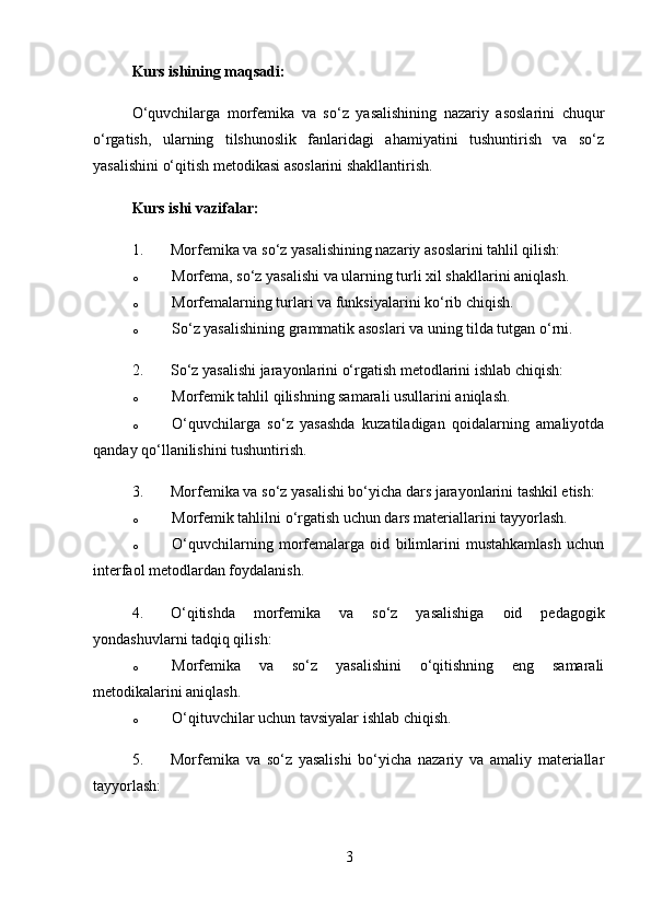 Kurs ishining maqsadi:
O‘quvchilarga   morfemika   va   so‘z   yasalishining   nazariy   asoslarini   chuqur
o‘rgatish,   ularning   tilshunoslik   fanlaridagi   ahamiyatini   tushuntirish   va   so‘z
yasalishini o‘qitish metodikasi asoslarini shakllantirish.
Kurs ishi  vazifalar:
1. Morfemika va so‘z yasalishining nazariy asoslarini tahlil qilish:
o Morfema, so‘z yasalishi va ularning turli xil shakllarini aniqlash.
o Morfemalarning turlari va funksiyalarini ko‘rib chiqish.
o So‘z yasalishining grammatik asoslari va uning tilda tutgan o‘rni.
2. So‘z yasalishi jarayonlarini o‘rgatish metodlarini ishlab chiqish:
o Morfemik tahlil qilishning samarali usullarini aniqlash.
o O‘quvchilarga   so‘z   yasashda   kuzatiladigan   qoidalarning   amaliyotda
qanday qo‘llanilishini tushuntirish.
3. Morfemika va so‘z yasalishi bo‘yicha dars jarayonlarini tashkil etish:
o Morfemik tahlilni o‘rgatish uchun dars materiallarini tayyorlash.
o O‘quvchilarning   morfemalarga   oid   bilimlarini   mustahkamlash   uchun
interfaol metodlardan foydalanish.
4. O‘qitishda   morfemika   va   so‘z   yasalishiga   oid   pedagogik
yondashuvlarni tadqiq qilish:
o Morfemika   va   so‘z   yasalishini   o‘qitishning   eng   samarali
metodikalarini aniqlash.
o O‘qituvchilar uchun tavsiyalar ishlab chiqish.
5. Morfemika   va   so‘z   yasalishi   bo‘yicha   nazariy   va   amaliy   materiallar
tayyorlash:
3 