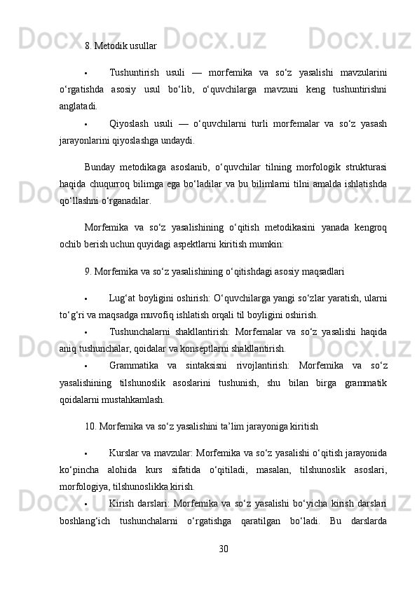 8.  Metodik usullar
 Tushuntirish   usuli   —   morfemika   va   so‘z   yasalishi   mavzularini
o‘rgatishda   asosiy   usul   bo‘lib,   o‘quvchilarga   mavzuni   keng   tushuntirishni
anglatadi.
 Qiyoslash   usuli   —   o‘quvchilarni   turli   morfemalar   va   so‘z   yasash
jarayonlarini qiyoslashga undaydi.
Bunday   metodikaga   asoslanib,   o‘quvchilar   tilning   morfologik   strukturasi
haqida   chuqurroq  bilimga   ega   bo‘ladilar   va   bu  bilimlarni   tilni   amalda   ishlatishda
qo‘llashni o‘rganadilar.
Morfemika   va   so‘z   yasalishining   o‘qitish   metodikasini   yanada   kengroq
ochib berish uchun quyidagi aspektlarni kiritish mumkin:
9.  Morfemika va so‘z yasalishining o‘qitishdagi asosiy maqsadlari
 Lug‘at boyligini oshirish : O‘quvchilarga yangi so‘zlar yaratish, ularni
to‘g‘ri va maqsadga muvofiq ishlatish orqali til boyligini oshirish.
 Tushunchalarni   shakllantirish :   Morfemalar   va   so‘z   yasalishi   haqida
aniq tushunchalar, qoidalar va konseptlarni shakllantirish.
 Grammatika   va   sintaksisni   rivojlantirish :   Morfemika   va   so‘z
yasalishining   tilshunoslik   asoslarini   tushunish,   shu   bilan   birga   grammatik
qoidalarni mustahkamlash.
10.  Morfemika va so‘z yasalishini ta’lim jarayoniga kiritish
 Kurslar va mavzular : Morfemika va so‘z yasalishi o‘qitish jarayonida
ko‘pincha   alohida   kurs   sifatida   o‘qitiladi,   masalan,   tilshunoslik   asoslari,
morfologiya, tilshunoslikka kirish.
 Kirish   darslari :   Morfemika   va   so‘z   yasalishi   bo‘yicha   kirish   darslari
boshlang‘ich   tushunchalarni   o‘rgatishga   qaratilgan   bo‘ladi.   Bu   darslarda
30 
