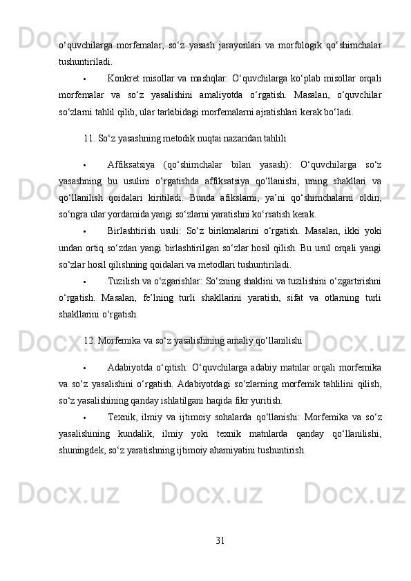o‘quvchilarga   morfemalar,   so‘z   yasash   jarayonlari   va   morfologik   qo‘shimchalar
tushuntiriladi.
 Konkret  misollar  va  mashqlar :  O‘quvchilarga ko‘plab misollar  orqali
morfemalar   va   so‘z   yasalishini   amaliyotda   o‘rgatish.   Masalan,   o‘quvchilar
so‘zlarni tahlil qilib, ular tarkibidagi morfemalarni ajratishlari kerak bo‘ladi.
11.  So‘z yasashning metodik nuqtai nazaridan tahlili
 Affiksatsiya   (qo‘shimchalar   bilan   yasash) :   O‘quvchilarga   so‘z
yasashning   bu   usulini   o‘rgatishda   affiksatsiya   qo‘llanishi,   uning   shakllari   va
qo‘llanilish   qoidalari   kiritiladi.   Bunda   afikslarni,   ya’ni   qo‘shimchalarni   oldin,
so‘ngra ular yordamida yangi so‘zlarni yaratishni ko‘rsatish kerak.
 Birlashtirish   usuli :   So‘z   birikmalarini   o‘rgatish.   Masalan,   ikki   yoki
undan ortiq so‘zdan yangi birlashtirilgan so‘zlar hosil qilish. Bu usul orqali yangi
so‘zlar hosil qilishning qoidalari va metodlari tushuntiriladi.
 Tuzilish va o‘zgarishlar : So‘zning shaklini va tuzilishini o‘zgartirishni
o‘rgatish.   Masalan,   fe’lning   turli   shakllarini   yaratish,   sifat   va   otlarning   turli
shakllarini o‘rgatish.
12.  Morfemika va so‘z yasalishining amaliy qo‘llanilishi
 Adabiyotda  o‘qitish :  O‘quvchilarga adabiy  matnlar  orqali  morfemika
va   so‘z   yasalishini   o‘rgatish.   Adabiyotdagi   so‘zlarning   morfemik   tahlilini   qilish,
so‘z yasalishining qanday ishlatilgani haqida fikr yuritish.
 Texnik,   ilmiy   va   ijtimoiy   sohalarda   qo‘llanishi :   Morfemika   va   so‘z
yasalishining   kundalik,   ilmiy   yoki   texnik   matnlarda   qanday   qo‘llanilishi,
shuningdek, so‘z yaratishning ijtimoiy ahamiyatini tushuntirish.
31 