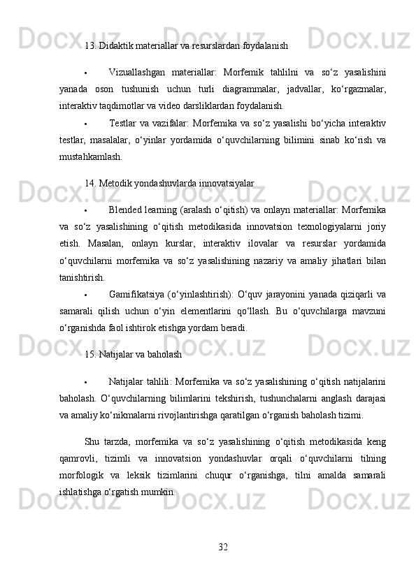 13.  Didaktik materiallar va resurslardan foydalanish
 Vizuallashgan   materiallar :   Morfemik   tahlilni   va   so‘z   yasalishini
yanada   oson   tushunish   uchun   turli   diagrammalar,   jadvallar,   ko‘rgazmalar,
interaktiv taqdimotlar va video darsliklardan foydalanish.
 Testlar   va   vazifalar :   Morfemika   va   so‘z   yasalishi   bo‘yicha   interaktiv
testlar,   masalalar,   o‘yinlar   yordamida   o‘quvchilarning   bilimini   sinab   ko‘rish   va
mustahkamlash.
14.  Metodik yondashuvlarda innovatsiyalar
 Blended learning   (aralash o‘qitish)  va onlayn materiallar: Morfemika
va   so‘z   yasalishining   o‘qitish   metodikasida   innovatsion   texnologiyalarni   joriy
etish.   Masalan,   onlayn   kurslar,   interaktiv   ilovalar   va   resurslar   yordamida
o‘quvchilarni   morfemika   va   so‘z   yasalishining   nazariy   va   amaliy   jihatlari   bilan
tanishtirish.
 Gamifikatsiya   (o‘yinlashtirish):   O‘quv   jarayonini   yanada   qiziqarli   va
samarali   qilish   uchun   o‘yin   elementlarini   qo‘llash.   Bu   o‘quvchilarga   mavzuni
o‘rganishda faol ishtirok etishga yordam beradi.
15.  Natijalar va baholash
 Natijalar  tahlili :  Morfemika  va so‘z yasalishining  o‘qitish  natijalarini
baholash.   O‘quvchilarning   bilimlarini   tekshirish,   tushunchalarni   anglash   darajasi
va amaliy ko‘nikmalarni rivojlantirishga qaratilgan o‘rganish baholash tizimi.
Shu   tarzda,   morfemika   va   so‘z   yasalishining   o‘qitish   metodikasida   keng
qamrovli,   tizimli   va   innovatsion   yondashuvlar   orqali   o‘quvchilarni   tilning
morfologik   va   leksik   tizimlarini   chuqur   o‘rganishga,   tilni   amalda   samarali
ishlatishga o‘rgatish mumkin.
32