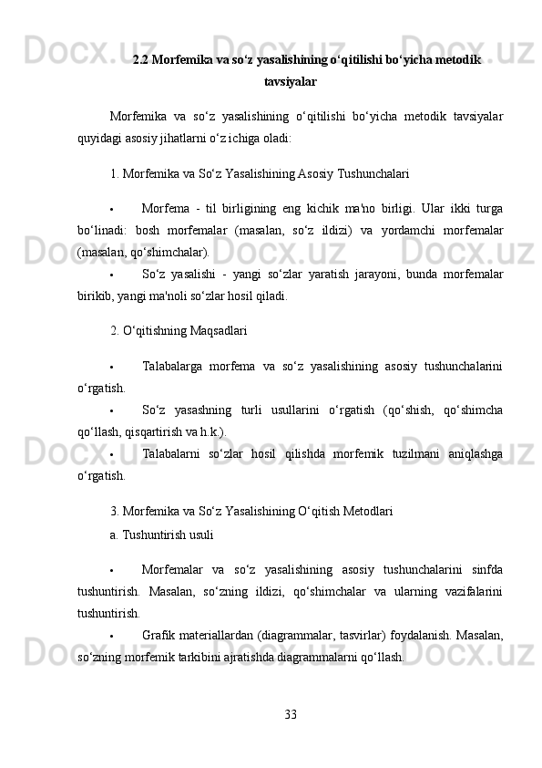2.2 Morfemika va so‘z yasalishining o‘qitilishi bo‘yicha metodik
tavsiyalar
Morfemika   va   so‘z   yasalishining   o‘qitilishi   bo‘yicha   metodik   tavsiyalar
quyidagi asosiy jihatlarni o‘z ichiga oladi:
1.  Morfemika va So‘z Yasalishining Asosiy Tushunchalari
 Morfema   -   til   birligining   eng   kichik   ma'no   birligi.   Ular   ikki   turga
bo‘linadi:   bosh   morfemalar   (masalan,   so‘z   ildizi)   va   yordamchi   morfemalar
(masalan, qo‘shimchalar).
 So‘z   yasalishi   -   yangi   so‘zlar   yaratish   jarayoni,   bunda   morfemalar
birikib, yangi ma'noli so‘zlar hosil qiladi.
2.  O‘qitishning Maqsadlari
 Talabalarga   morfema   va   so‘z   yasalishining   asosiy   tushunchalarini
o‘rgatish.
 So‘z   yasashning   turli   usullarini   o‘rgatish   (qo‘shish,   qo‘shimcha
qo‘llash, qisqartirish va h.k.).
 Talabalarni   so‘zlar   hosil   qilishda   morfemik   tuzilmani   aniqlashga
o‘rgatish.
3.  Morfemika va So‘z Yasalishining O‘qitish Metodlari
a.  Tushuntirish usuli
 Morfemalar   va   so‘z   yasalishining   asosiy   tushunchalarini   sinfda
tushuntirish.   Masalan,   so‘zning   ildizi,   qo‘shimchalar   va   ularning   vazifalarini
tushuntirish.
 Grafik materiallardan (diagrammalar, tasvirlar) foydalanish. Masalan,
so‘zning morfemik tarkibini ajratishda diagrammalarni qo‘llash.
33 