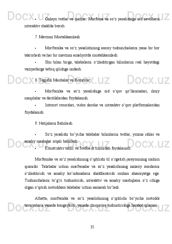  Onlayn testlar va quizlar : Morfema va so‘z yasalishiga oid savollarni
interaktiv shaklda berish.
7.  Mavzuni Mustahkamlash
 Morfemika   va   so‘z   yasalishining   asosiy   tushunchalarini   yana   bir   bor
takrorlash va har bir mavzuni amaliyotda mustahkamlash.
 Shu   bilan   birga,   talabalarni   o‘zlashtirgan   bilimlarini   real   hayotdagi
vaziyatlarga tatbiq qilishga undash.
8.  Tegishli Manbalar va Resurslar
 Morfemika   va   so‘z   yasalishiga   oid   o‘quv   qo‘llanmalari,   ilmiy
maqolalar va darsliklardan foydalanish.
 Internet   resurslari,   video   darslar   va   interaktiv   o‘quv   platformalaridan
foydalanish.
9.  Natijalarni Baholash
 So‘z   yasalishi   bo‘yicha   talabalar   bilimlarini   testlar,   yozma   ishlar   va
amaliy mashqlar orqali baholash.
 Konstruktiv tahlil va feedback tizimidan foydalanish.
Morfemika va so‘z yasalishining o‘qitilishi til o‘rgatish jarayonining muhim
qismidir.   Talabalar   uchun   morfemalar   va   so‘z   yasalishining   nazariy   asoslarini
o‘zlashtirish   va   amaliy   ko‘nikmalarni   shakllantirish   muhim   ahamiyatga   ega.
Tushunchalarni   to‘g‘ri   tushuntirish,   interaktiv   va   amaliy   mashqlarni   o‘z   ichiga
olgan o‘qitish metodikasi talabalar uchun samarali bo‘ladi.
Albatta,   morfemika   va   so‘z   yasalishining   o‘qitilishi   bo‘yicha   metodik
tavsiyalarni yanada kengaytirib, yanada chuqurroq tushuntirishga harakat qilaman.
35 