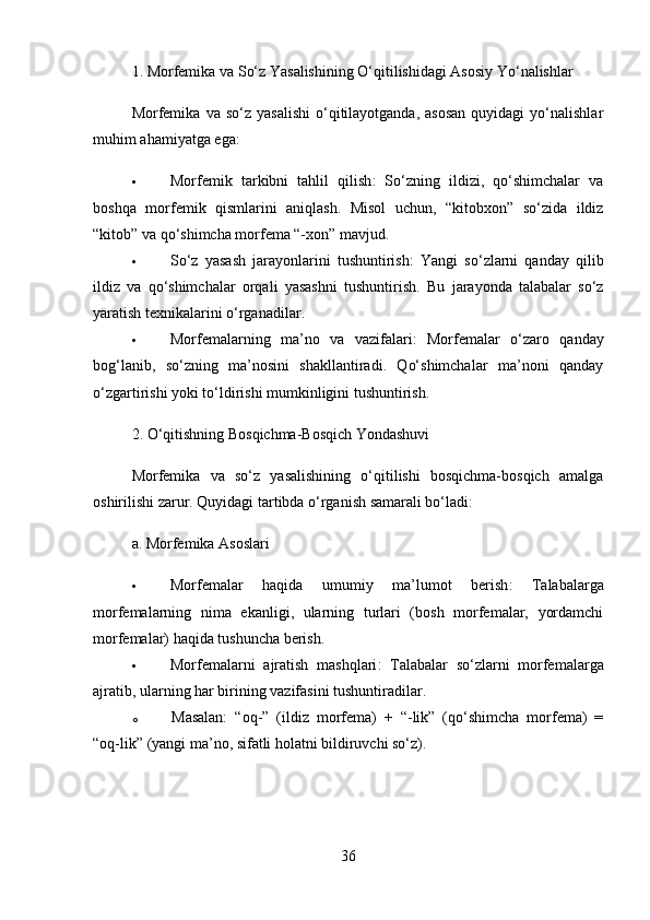 1.  Morfemika va So‘z Yasalishining O‘qitilishidagi Asosiy Yo‘nalishlar
Morfemika   va  so‘z  yasalishi  o‘qitilayotganda,   asosan  quyidagi  yo‘nalishlar
muhim ahamiyatga ega:
 Morfemik   tarkibni   tahlil   qilish :   So‘zning   ildizi,   qo‘shimchalar   va
boshqa   morfemik   qismlarini   aniqlash.   Misol   uchun,   “kitobxon”   so‘zida   ildiz
“kitob” va qo‘shimcha morfema “-xon” mavjud.
 So‘z   yasash   jarayonlarini   tushuntirish :   Yangi   so‘zlarni   qanday   qilib
ildiz   va   qo‘shimchalar   orqali   yasashni   tushuntirish.   Bu   jarayonda   talabalar   so‘z
yaratish texnikalarini o‘rganadilar.
 Morfemalarning   ma’no   va   vazifalari :   Morfemalar   o‘zaro   qanday
bog‘lanib,   so‘zning   ma’nosini   shakllantiradi.   Qo‘shimchalar   ma’noni   qanday
o‘zgartirishi yoki to‘ldirishi mumkinligini tushuntirish.
2.  O‘qitishning Bosqichma-Bosqich Yondashuvi
Morfemika   va   so‘z   yasalishining   o‘qitilishi   bosqichma-bosqich   amalga
oshirilishi zarur. Quyidagi tartibda o‘rganish samarali bo‘ladi:
a.  Morfemika Asoslari
 Morfemalar   haqida   umumiy   ma’lumot   berish :   Talabalarga
morfemalarning   nima   ekanligi,   ularning   turlari   (bosh   morfemalar,   yordamchi
morfemalar) haqida tushuncha berish.
 Morfemalarni   ajratish   mashqlari :   Talabalar   so‘zlarni   morfemalarga
ajratib, ularning har birining vazifasini tushuntiradilar. 
o Masalan:   “oq-”   (ildiz   morfema)   +   “-lik”   (qo‘shimcha   morfema)   =
“oq-lik” (yangi ma’no, sifatli holatni bildiruvchi so‘z).
36 
