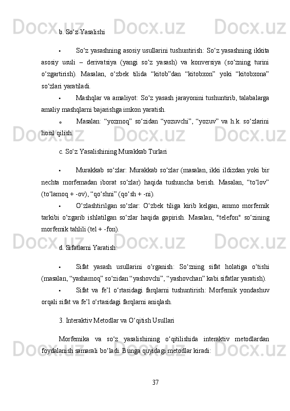 b.  So‘z Yasalishi
 So‘z yasashning asosiy usullarini tushuntirish : So‘z yasashning ikkita
asosiy   usuli   –   derivatsiya   (yangi   so‘z   yasash)   va   konversiya   (so‘zning   turini
o‘zgartirish).   Masalan,   o‘zbek   tilida   “kitob”dan   “kitobxon”   yoki   “kitobxona”
so‘zlari yaratiladi.
 Mashqlar va amaliyot : So‘z yasash jarayonini tushuntirib, talabalarga
amaliy mashqlarni bajarishga imkon yaratish. 
o Masalan:   “yozmoq”   so‘zidan   “yozuvchi”,   “yozuv”   va   h.k.   so‘zlarini
hosil qilish.
c.  So‘z Yasalishining Murakkab Turlari
 Murakkab   so‘zlar :   Murakkab   so‘zlar   (masalan,   ikki   ildizdan  yoki   bir
nechta   morfemadan   iborat   so‘zlar)   haqida   tushuncha   berish.   Masalan,   “to‘lov”
(to‘lamoq + -ov), “qo‘shni” (qo‘sh + -ni).
 O‘zlashtirilgan   so‘zlar :   O‘zbek   tiliga   kirib   kelgan,   ammo   morfemik
tarkibi   o‘zgarib   ishlatilgan   so‘zlar   haqida   gapirish.   Masalan,   "telefon"   so‘zining
morfemik tahlili (tel + -fon).
d.  Sifatlarni Yaratish :
 Sifat   yasash   usullarini   o‘rganish :   So‘zning   sifat   holatiga   o‘tishi
(masalan, “yashamoq” so‘zidan “yashovchi”, “yashovchan” kabi sifatlar yaratish).
 Sifat   va   fe’l   o‘rtasidagi   farqlarni   tushuntirish :   Morfemik   yondashuv
orqali sifat va fe’l o‘rtasidagi farqlarni aniqlash.
3.  Interaktiv Metodlar va O‘qitish Usullari
Morfemika   va   so‘z   yasalishining   o‘qitilishida   interaktiv   metodlardan
foydalanish samarali bo‘ladi. Bunga quyidagi metodlar kiradi:
37