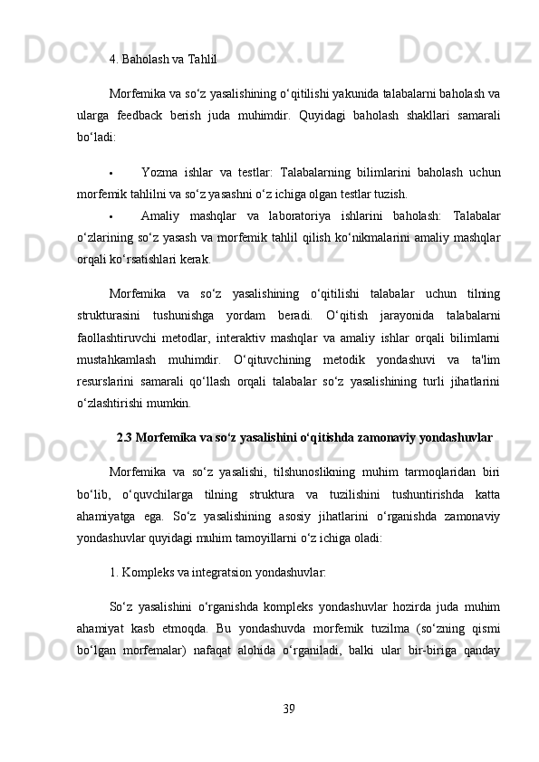 4.  Baholash va Tahlil
Morfemika va so‘z yasalishining o‘qitilishi yakunida talabalarni baholash va
ularga   feedback   berish   juda   muhimdir.   Quyidagi   baholash   shakllari   samarali
bo‘ladi:
 Yozma   ishlar   va   testlar :   Talabalarning   bilimlarini   baholash   uchun
morfemik tahlilni va so‘z yasashni o‘z ichiga olgan testlar tuzish.
 Amaliy   mashqlar   va   laboratoriya   ishlarini   baholash :   Talabalar
o‘zlarining  so‘z yasash  va  morfemik tahlil   qilish  ko‘nikmalarini  amaliy  mashqlar
orqali ko‘rsatishlari kerak.
Morfemika   va   so‘z   yasalishining   o‘qitilishi   talabalar   uchun   tilning
strukturasini   tushunishga   yordam   beradi.   O‘qitish   jarayonida   talabalarni
faollashtiruvchi   metodlar,   interaktiv   mashqlar   va   amaliy   ishlar   orqali   bilimlarni
mustahkamlash   muhimdir.   O‘qituvchining   metodik   yondashuvi   va   ta'lim
resurslarini   samarali   qo‘llash   orqali   talabalar   so‘z   yasalishining   turli   jihatlarini
o‘zlashtirishi mumkin.
2.3 Morfemika va so‘z yasalishini o‘qitishda zamonaviy yondashuvlar
Morfemika   va   so‘z   yasalishi,   tilshunoslikning   muhim   tarmoqlaridan   biri
bo‘lib,   o‘quvchilarga   tilning   struktura   va   tuzilishini   tushuntirishda   katta
ahamiyatga   ega.   So‘z   yasalishining   asosiy   jihatlarini   o‘rganishda   zamonaviy
yondashuvlar quyidagi muhim tamoyillarni o‘z ichiga oladi:
1.  Kompleks va integratsion yondashuvlar:
So‘z   yasalishini   o‘rganishda   kompleks   yondashuvlar   hozirda   juda   muhim
ahamiyat   kasb   etmoqda.   Bu   yondashuvda   morfemik   tuzilma   (so‘zning   qismi
bo‘lgan   morfemalar)   nafaqat   alohida   o‘rganiladi,   balki   ular   bir-biriga   qanday
39 
