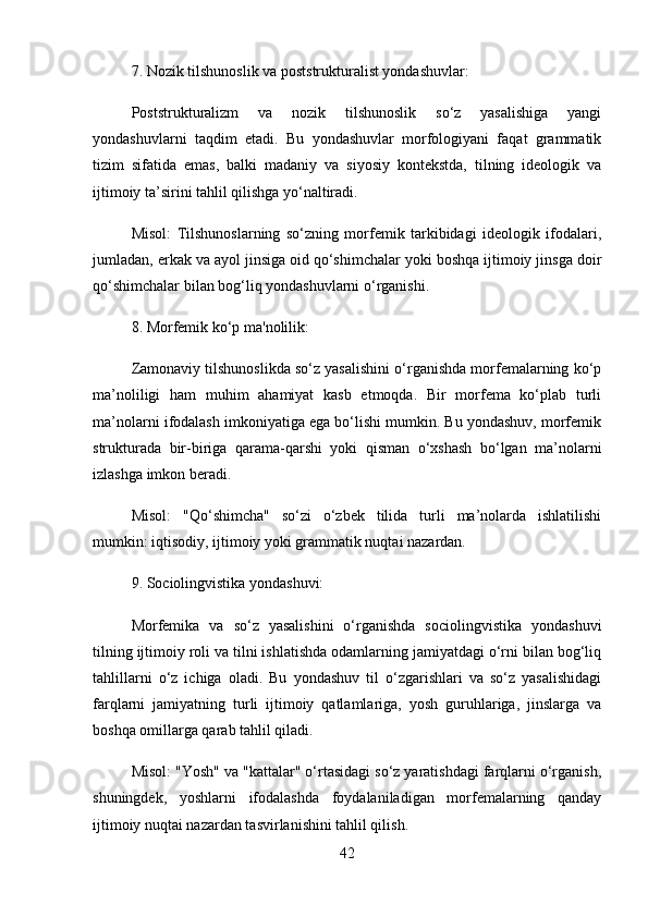 7.  Nozik tilshunoslik va poststrukturalist yondashuvlar:
Poststrukturalizm   va   nozik   tilshunoslik   so‘z   yasalishiga   yangi
yondashuvlarni   taqdim   etadi.   Bu   yondashuvlar   morfologiyani   faqat   grammatik
tizim   sifatida   emas,   balki   madaniy   va   siyosiy   kontekstda,   tilning   ideologik   va
ijtimoiy ta’sirini tahlil qilishga yo‘naltiradi.
Misol :   Tilshunoslarning   so‘zning   morfemik   tarkibidagi   ideologik   ifodalari,
jumladan, erkak va ayol jinsiga oid qo‘shimchalar yoki boshqa ijtimoiy jinsga doir
qo‘shimchalar bilan bog‘liq yondashuvlarni o‘rganishi.
8.  Morfemik ko‘p ma'nolilik:
Zamonaviy tilshunoslikda so‘z yasalishini o‘rganishda morfemalarning ko‘p
ma’noliligi   ham   muhim   ahamiyat   kasb   etmoqda.   Bir   morfema   ko‘plab   turli
ma’nolarni ifodalash imkoniyatiga ega bo‘lishi mumkin. Bu yondashuv, morfemik
strukturada   bir-biriga   qarama-qarshi   yoki   qisman   o‘xshash   bo‘lgan   ma’nolarni
izlashga imkon beradi.
Misol :   "Qo‘shimcha"   so‘zi   o‘zbek   tilida   turli   ma’nolarda   ishlatilishi
mumkin: iqtisodiy, ijtimoiy yoki grammatik nuqtai nazardan.
9.  Sociolingvistika yondashuvi:
Morfemika   va   so‘z   yasalishini   o‘rganishda   sociolingvistika   yondashuvi
tilning ijtimoiy roli va tilni ishlatishda odamlarning jamiyatdagi o‘rni bilan bog‘liq
tahlillarni   o‘z   ichiga   oladi.   Bu   yondashuv   til   o‘zgarishlari   va   so‘z   yasalishidagi
farqlarni   jamiyatning   turli   ijtimoiy   qatlamlariga,   yosh   guruhlariga,   jinslarga   va
boshqa omillarga qarab tahlil qiladi.
Misol : "Yosh" va "kattalar" o‘rtasidagi so‘z yaratishdagi farqlarni o‘rganish,
shuningdek,   yoshlarni   ifodalashda   foydalaniladigan   morfemalarning   qanday
ijtimoiy nuqtai nazardan tasvirlanishini tahlil qilish.
42 