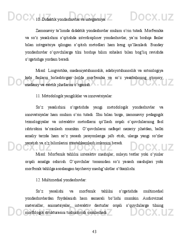 10.  Didaktik yondashuvlar va integratsiya:
Zamonaviy  ta’limda  didaktik  yondashuvlar  muhim  o‘rin  tutadi.  Morfemika
va   so‘z   yasalishini   o‘qitishda   interdisipliner   yondashuvlar,   ya’ni   boshqa   fanlar
bilan   integratsiya   qilingan   o‘qitish   metodlari   ham   keng   qo‘llaniladi.   Bunday
yondashuvlar   o‘quvchilarga   tilni   boshqa   bilim   sohalari   bilan   bog‘liq   ravishda
o‘rgatishga yordam beradi.
Misol :   Lingvistika,   madaniyatshunoslik,   adabiyotshunoslik   va   sotsiologiya
kabi   fanlarni   birlashtirgan   holda   morfemika   va   so‘z   yasalishining   ijtimoiy,
madaniy va estetik jihatlarini o‘rganish.
11.  Metodologik yangiliklar va innovatsiyalar:
So‘z   yasalishini   o‘rgatishda   yangi   metodologik   yondashuvlar   va
innovatsiyalar   ham   muhim   o‘rin   tutadi.   Shu   bilan   birga,   zamonaviy   pedagogik
texnologiyalar   va   interaktiv   metodlarni   qo‘llash   orqali   o‘quvchilarning   faol
ishtirokini   ta’minlash   mumkin.   O‘quvchilarni   nafaqat   nazariy   jihatdan,   balki
amaliy   tarzda   ham   so‘z   yasash   jarayonlariga   jalb   etish,   ularga   yangi   so‘zlar
yaratish va o‘z bilimlarini mustahkamlash imkonini beradi.
Misol :   Morfemik   tahlilni   interaktiv   mashqlar,   onlayn   testlar   yoki   o‘yinlar
orqali   amalga   oshirish.   O‘quvchilar   tomonidan   so‘z   yasash   mashqlari   yoki
morfemik tahlilga asoslangan tajribaviy mashg‘ulotlar o‘tkazilishi.
12.  Multimedial yondashuvlar:
So‘z   yasalishi   va   morfemik   tahlilni   o‘rgatishda   multimedial
yondashuvlardan   foydalanish   ham   samarali   bo‘lishi   mumkin.   Audiovizual
materiallar,   animatsiyalar,   interaktiv   dasturlar   orqali   o‘quvchilarga   tilning
morfologik strukturasini tushuntirish osonlashadi.
43 