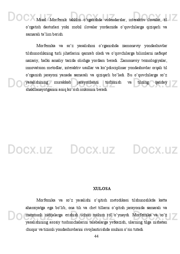 Misol :   Morfemik   tahlilni   o‘rgatishda   videodarslar,   interaktiv   ilovalar,   til
o‘rgatish   dasturlari   yoki   mobil   ilovalar   yordamida   o‘quvchilarga   qiziqarli   va
samarali ta’lim berish.
Morfemika   va   so‘z   yasalishini   o‘rganishda   zamonaviy   yondashuvlar
tilshunoslikning   turli   jihatlarini   qamrab   oladi   va   o‘quvchilarga   bilimlarni   nafaqat
nazariy,   balki   amaliy   tarzda   olishga   yordam   beradi.   Zamonaviy   texnologiyalar,
innovatsion  metodlar,  interaktiv  usullar   va ko‘pdisciplinar  yondashuvlar  orqali  til
o‘rganish   jarayoni   yanada   samarali   va   qiziqarli   bo‘ladi.   Bu   o‘quvchilarga   so‘z
yasalishining   murakkab   jarayonlarini   tushunish   va   tilning   qanday
shakllanayotganini aniq ko‘rish imkonini beradi.
XULOSA
Morfemika   va   so‘z   yasalishi   o‘qitish   metodikasi   tilshunoslikda   katta
ahamiyatga   ega   bo‘lib,   ona   tili   va   chet   tillarni   o‘qitish   jarayonida   samarali   va
mazmunli   natijalarga   erishish   uchun   muhim   rol   o‘ynaydi.   Morfemika   va   so‘z
yasalishining   asosiy   tushunchalarini   talabalarga   yetkazish,   ularning   tilga   nisbatan
chuqur va tizimli yondashuvlarini rivojlantirishda muhim o‘rin tutadi.
44 