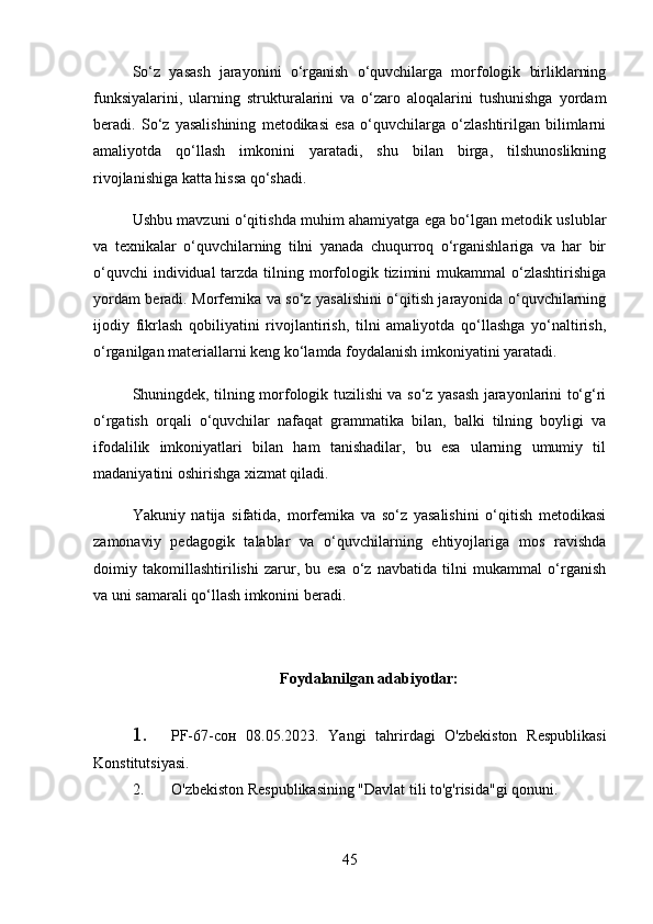 So‘z   yasash   jarayonini   o‘rganish   o‘quvchilarga   morfologik   birliklarning
funksiyalarini,   ularning   strukturalarini   va   o‘zaro   aloqalarini   tushunishga   yordam
beradi.   So‘z   yasalishining   metodikasi   esa   o‘quvchilarga   o‘zlashtirilgan   bilimlarni
amaliyotda   qo‘llash   imkonini   yaratadi,   shu   bilan   birga,   tilshunoslikning
rivojlanishiga katta hissa qo‘shadi.
Ushbu mavzuni o‘qitishda muhim ahamiyatga ega bo‘lgan metodik uslublar
va   texnikalar   o‘quvchilarning   tilni   yanada   chuqurroq   o‘rganishlariga   va   har   bir
o‘quvchi  individual  tarzda tilning morfologik tizimini  mukammal  o‘zlashtirishiga
yordam beradi. Morfemika va so‘z yasalishini o‘qitish jarayonida o‘quvchilarning
ijodiy   fikrlash   qobiliyatini   rivojlantirish,   tilni   amaliyotda   qo‘llashga   yo‘naltirish,
o‘rganilgan materiallarni keng ko‘lamda foydalanish imkoniyatini yaratadi.
Shuningdek, tilning morfologik tuzilishi va so‘z yasash jarayonlarini to‘g‘ri
o‘rgatish   orqali   o‘quvchilar   nafaqat   grammatika   bilan,   balki   tilning   boyligi   va
ifodalilik   imkoniyatlari   bilan   ham   tanishadilar,   bu   esa   ularning   umumiy   til
madaniyatini oshirishga xizmat qiladi.
Yakuniy   natija   sifatida,   morfemika   va   so‘z   yasalishini   o‘qitish   metodikasi
zamonaviy   pedagogik   talablar   va   o‘quvchilarning   ehtiyojlariga   mos   ravishda
doimiy   takomillashtirilishi   zarur,   bu   esa   o‘z   navbatida   tilni   mukammal   o‘rganish
va uni samarali qo‘llash imkonini beradi.
Foydalanilgan adabiyotlar:
1. PF-67-сон   08.05.2023.   Yangi   tahrirdagi   O'zbekiston   Respublikasi
Konstitutsiyasi.
2. O'zbekiston Respublikasining "Davlat tili to'g'risida"gi qonuni.  
45 