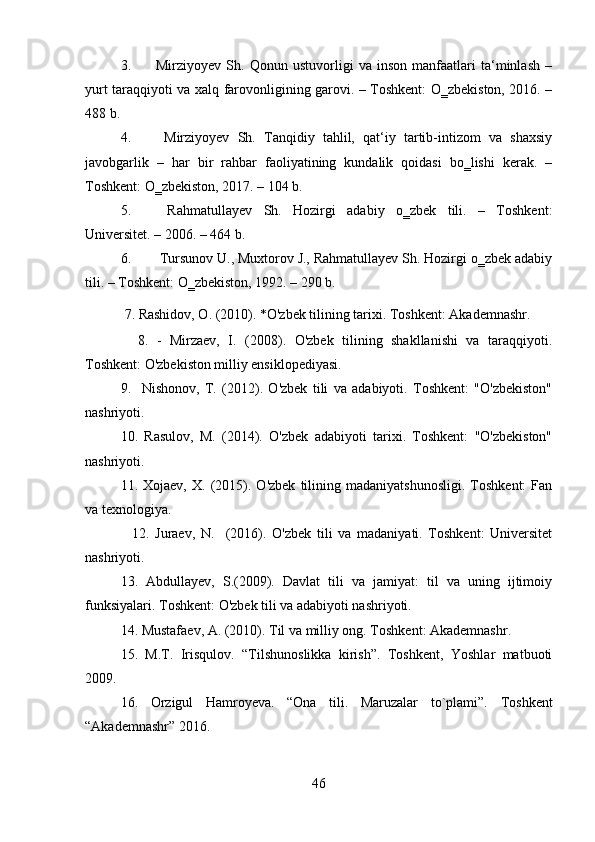 3. Mirziyoyev   Sh.   Qonun   ustuvorligi   va   inson   manfaatlari   ta‘minlash   –
yurt taraqqiyoti va xalq farovonligining garovi. – Toshkent: O‗zbekiston, 2016. –
488 b. 
4.   Mirziyoyev   Sh.   Tanqidiy   tahlil,   qat‘iy   tartib-intizom   va   shaxsiy
javobgarlik   –   har   bir   rahbar   faoliyatining   kundalik   qoidasi   bo‗lishi   kerak.   –
Toshkent: O‗zbekiston, 2017. – 104 b.
5.   Rahmatullayev   Sh.   Hozirgi   adabiy   o‗zbek   tili.   –   Toshkent:
Universitet. – 2006. – 464 b. 
6.  Tursunov U., Muxtorov J., Rahmatullayev Sh. Hozirgi o‗zbek adabiy
tili. – Toshkent: O‗zbekiston, 1992. – 290 b.  
  7. Rashidov, O. (2010). *O'zbek tilining tarixi. Toshkent: Akademnashr.
    8.   -   Mirzaev,   I.   (2008).   O'zbek   tilining   shakllanishi   va   taraqqiyoti.
Toshkent: O'zbekiston milliy ensiklopediyasi.
9.     Nishonov,   T.   (2012).   O'zbek   tili   va   adabiyoti.   Toshkent:   "O'zbekiston"
nashriyoti.
10.   Rasulov,   M.   (2014).   O'zbek   adabiyoti   tarixi.   Toshkent:   "O'zbekiston"
nashriyoti.
11.  Xojaev,   X.   (2015).  O'zbek   tilining   madaniyatshunosligi.   Toshkent:   Fan
va texnologiya.
    12.   Juraev,   N.     (2016).   O'zbek   tili   va   madaniyati.   Toshkent:   Universitet
nashriyoti.
13.   Abdullayev,   S.(2009).   Davlat   tili   va   jamiyat:   til   va   uning   ijtimoiy
funksiyalari. Toshkent: O'zbek tili va adabiyoti nashriyoti.
14. Mustafaev, A. (2010). Til va milliy ong. Toshkent: Akademnashr.
15.   M.T.   Irisqulov.   “Tilshunoslikka   kirish”.   Toshkent,   Yoshlar   matbuoti
2009.   
16.   Orzigul   Hamroyeva.   “Ona   tili.   Maruzalar   to`plami”.   Toshkent
“ Akademnashr ”  2016.
46