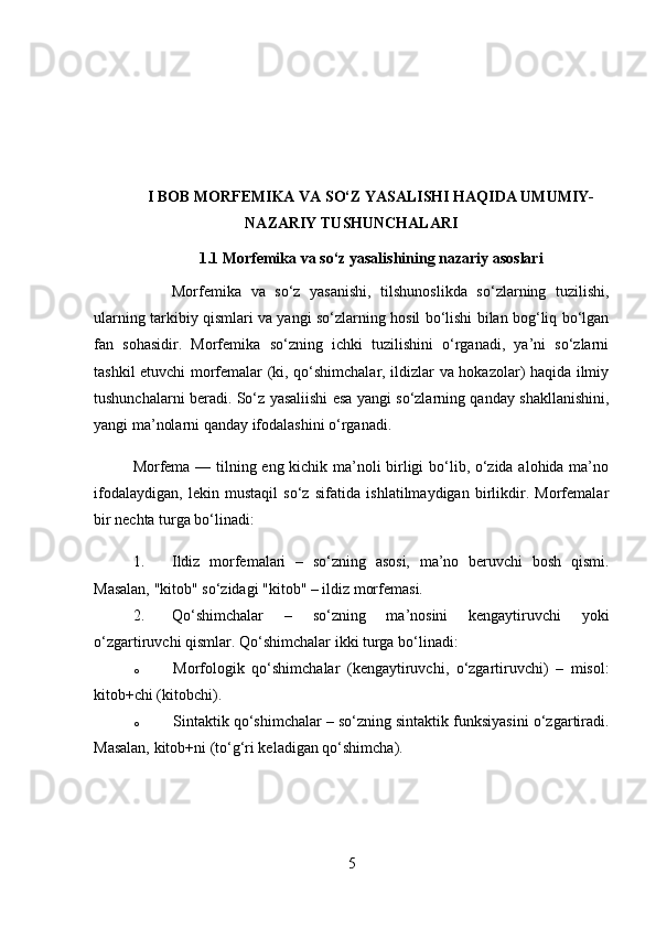 I BOB MORFEMIKA VA SO‘Z YASALISHI HAQIDA UMUMIY-
NAZARIY TUSHUNCHALARI
1.1 Morfemika va so‘z yasalishining nazariy asoslari
Morfemika   va   so‘z   yasanishi,   tilshunoslikda   so‘zlarning   tuzilishi,
ularning tarkibiy qismlari va yangi so‘zlarning hosil bo‘lishi bilan bog‘liq bo‘lgan
fan   sohasidir.   Morfemika   so‘zning   ichki   tuzilishini   o‘rganadi,   ya’ni   so‘zlarni
tashkil etuvchi morfemalar (ki, qo‘shimchalar, ildizlar va hokazolar) haqida ilmiy
tushunchalarni beradi. So‘z yasaliishi esa yangi so‘zlarning qanday shakllanishini,
yangi ma’nolarni qanday ifodalashini o‘rganadi.
Morfema — tilning eng kichik ma’noli birligi bo‘lib, o‘zida alohida ma’no
ifodalaydigan,   lekin   mustaqil   so‘z   sifatida   ishlatilmaydigan   birlikdir.   Morfemalar
bir nechta turga bo‘linadi:
1. Ildiz   morfemalari   –   so‘zning   asosi,   ma’no   beruvchi   bosh   qismi.
Masalan, "kitob" so‘zidagi "kitob" – ildiz morfemasi.
2. Qo‘shimchalar   –   so‘zning   ma’nosini   kengaytiruvchi   yoki
o‘zgartiruvchi qismlar.  Qo‘shimchalar ikki turga bo‘linadi: 
o Morfologik   qo‘shimchalar   (kengaytiruvchi,   o‘zgartiruvchi)   –   misol:
kitob+chi (kitobchi).
o Sintaktik qo‘shimchalar  – so‘zning sintaktik funksiyasini o‘zgartiradi.
Masalan, kitob+ni (to‘g‘ri keladigan qo‘shimcha).
5