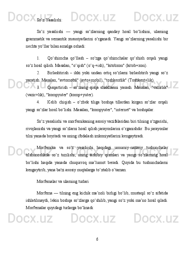So‘z Yasalishi:
So‘z   yasaliishi   —   yangi   so‘zlarning   qanday   hosil   bo‘lishini,   ularning
grammatik va semantik xususiyatlarini o‘rganadi. Yangi so‘zlarning yasaliishi  bir
nechta yo‘llar bilan amalga oshadi:
1. Qo‘shimcha   qo‘llash   –   so‘zga   qo‘shimchalar   qo‘shish   orqali   yangi
so‘z hosil qilish.  Masalan, "o‘qish" (o‘q-+ish), "kitobxon" (kitob+xon).
2. Birlashtirish   –   ikki   yoki   undan   ortiq   so‘zlarni   birlashtirib   yangi   so‘z
yaratish.  Masalan, "avtomobil" (avto+mobil), "toshkentlik" (Toshkent+lik).
3. Qisqartirish   –   so‘zning   qisqa   shakllarini   yasash.   Masalan,   "vazirlik"
(vazir+lik), "kompyuter" (komp+yuter).
4. Kelib   chiqish   –   o‘zbek   tiliga   boshqa   tillardan   kirgan   so‘zlar   orqali
yangi so‘zlar hosil bo‘lishi.  Masalan, "kompyuter", "internet" va boshqalar.
So‘z yasaliishi va morfemikaning asosiy vazifalaridan biri tilning o‘zgarishi,
rivojlanishi va yangi so‘zlarni hosil qilish jarayonlarini o‘rganishdir.  Bu jarayonlar
tilni yanada boyitadi va uning ifodalash imkoniyatlarini kengaytiradi.
Morfemika   va   so‘z   yasaliishi   haqidagi   umumiy-nazariy   tushunchalar
tilshunoslikda   so‘z   tuzilishi,   uning   tarkibiy   qismlari   va   yangi   so‘zlarning   hosil
bo‘lishi   haqida   yanada   chuqurroq   ma’lumot   beradi.   Quyida   bu   tushunchalarni
kengaytirib, yana ba'zi asosiy nuqtalarga to‘xtalib o‘taman.
Morfemalar va ularning turlari
Morfema — tilning eng kichik ma’noli birligi bo‘lib, mustaqil so‘z sifatida
ishlatilmaydi, lekin boshqa so‘zlarga qo‘shilib, yangi so‘z yoki ma’no hosil qiladi.
Morfemalar quyidagi turlarga bo‘linadi:
6 
