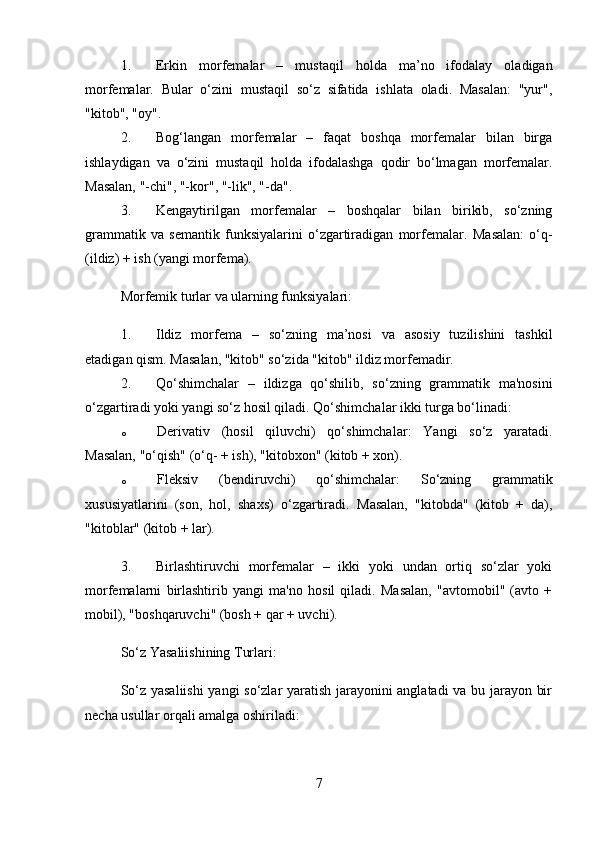 1. Erkin   morfemalar   –   mustaqil   holda   ma’no   ifodalay   oladigan
morfemalar.   Bular   o‘zini   mustaqil   so‘z   sifatida   ishlata   oladi.   Masalan:   "yur",
"kitob", "oy".
2. Bog‘langan   morfemalar   –   faqat   boshqa   morfemalar   bilan   birga
ishlaydigan   va   o‘zini   mustaqil   holda   ifodalashga   qodir   bo‘lmagan   morfemalar.
Masalan, "-chi", "-kor", "-lik", "-da".
3. Kengaytirilgan   morfemalar   –   boshqalar   bilan   birikib,   so‘zning
grammatik   va   semantik   funksiyalarini   o‘zgartiradigan   morfemalar.   Masalan:   o‘q-
(ildiz) + ish (yangi morfema).
Morfemik turlar va ularning funksiyalari:
1. Ildiz   morfema   –   so‘zning   ma’nosi   va   asosiy   tuzilishini   tashkil
etadigan qism.  Masalan, "kitob" so‘zida "kitob" ildiz morfemadir.
2. Qo‘shimchalar   –   ildizga   qo‘shilib,   so‘zning   grammatik   ma'nosini
o‘zgartiradi yoki yangi so‘z hosil qiladi.  Qo‘shimchalar ikki turga bo‘linadi:
o Derivativ   (hosil   qiluvchi)   qo‘shimchalar :   Yangi   so‘z   yaratadi.
Masalan, "o‘qish" (o‘q- + ish), "kitobxon" (kitob + xon).
o Fleksiv   (bendiruvchi)   qo‘shimchalar :   So‘zning   grammatik
xususiyatlarini   (son,   hol,   shaxs)   o‘zgartiradi.   Masalan,   "kitobda"   (kitob   +   da),
"kitoblar" (kitob + lar).
3. Birlashtiruvchi   morfemalar   –   ikki   yoki   undan   ortiq   so‘zlar   yoki
morfemalarni   birlashtirib   yangi   ma'no   hosil   qiladi.   Masalan,   "avtomobil"   (avto   +
mobil), "boshqaruvchi" (bosh + qar + uvchi).
So‘z Yasaliishining Turlari:
So‘z yasaliishi  yangi so‘zlar yaratish jarayonini anglatadi  va bu jarayon bir
necha usullar orqali amalga oshiriladi:
7 