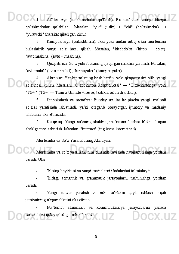 1. Affiksatsiya   (qo‘shimchalar   qo‘llash) :   Bu   usulda   so‘zning   ildiziga
qo‘shimchalar   qo‘shiladi.   Masalan,   "yur"   (ildiz)   +   "chi"   (qo‘shimcha)   →
"yuruvchi" (harakat qiladigan kishi).
2. Kompozitsiya   (birlashtirish) :   Ikki   yoki   undan   ortiq   erkin   morfemani
birlashtirib   yangi   so‘z   hosil   qilish.   Masalan,   "kitobdo‘st"   (kitob   +   do‘st),
"avtomashina" (avto + mashina).
3. Qisqartirish : So‘z yoki iboraning qisqargan shaklini yaratish. Masalan,
"avtomobil" (avto + mobil), "kompyuter" (komp + yuter).
4. Akronim : Har bir so‘zning bosh harfini yoki qisqarmasini olib, yangi
so‘z   hosil   qilish.   Masalan,   "O‘zbekiston   Respublikasi"   —   "O‘zbekistonga"   yoki
"TGV" (TGV — Train à Grande Vitesse, tezlikni oshirish uchun).
5. Sinonimlash   va   metafora :   Bunday   usullar   ko‘pincha   yangi,   ma’noli
so‘zlar   yaratishda   ishlatiladi,   ya’ni   o‘zgarib   borayotgan   ijtimoiy   va   madaniy
talablarni aks ettirishda.
6. Kalqiroq :   Yangi   so‘zning   shaklini,   ma’nosini   boshqa   tildan   olingan
shaklga moslashtirish.  Masalan, "internet" (inglizcha internetdan).
Morfemika va So‘z Yasalishining Ahmiyati:
Morfemika va so‘z yasaliishi tilni dinamik ravishda rivojlantirishga yordam
beradi. Ular:
 Tilning boyishini va yangi ma'nolarni ifodalashni ta’minlaydi.
 Tildagi   semantik   va   grammatik   jarayonlarni   tushunishga   yordam
beradi.
 Yangi   so‘zlar   yaratish   va   eski   so‘zlarni   qayta   ishlash   orqali
jamiyatning o‘zgarishlarini aks ettiradi.
 Ma’lumot   almashish   va   kommunikatsiya   jarayonlarini   yanada
samarali va qulay qilishga imkon beradi.
8 