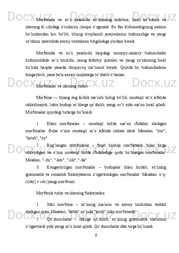 Morfemika   va   so‘z   yasaliishi   so‘zlarning   tarkibini,   hosil   bo‘lishini   va
ularning til  ichidagi  o‘rinlarini chuqur o‘rganadi. Bu fan tilshunosligining muhim
bo‘limlaridan   biri   bo‘lib,   tilning   rivojlanish   jarayonlarini   tushunishga   va   yangi
so‘zlarni yaratishda asosiy vositalarni belgilashga yordam beradi.
Morfemika   va   so‘z   yasaliishi   haqidagi   umumiy-nazariy   tushunchalar
tilshunoslikda   so‘z   tuzilishi,   uning   tarkibiy   qismlari   va   yangi   so‘zlarning   hosil
bo‘lishi   haqida   yanada   chuqurroq   ma’lumot   beradi.   Quyida   bu   tushunchalarni
kengaytirib, yana ba'zi asosiy nuqtalarga to‘xtalib o‘taman.
Morfemalar va ularning turlari
Morfema — tilning eng kichik ma’noli birligi bo‘lib, mustaqil so‘z sifatida
ishlatilmaydi, lekin boshqa so‘zlarga qo‘shilib, yangi so‘z yoki ma’no hosil qiladi.
Morfemalar quyidagi turlarga bo‘linadi:
1. Erkin   morfemalar   –   mustaqil   holda   ma’no   ifodalay   oladigan
morfemalar.   Bular   o‘zini   mustaqil   so‘z   sifatida   ishlata   oladi.   Masalan:   "yur",
"kitob", "oy".
2. Bog‘langan   morfemalar   –   faqat   boshqa   morfemalar   bilan   birga
ishlaydigan   va   o‘zini   mustaqil   holda   ifodalashga   qodir   bo‘lmagan   morfemalar.
Masalan, "-chi", "-kor", "-lik", "-da".
3. Kengaytirilgan   morfemalar   –   boshqalar   bilan   birikib,   so‘zning
grammatik   va   semantik   funksiyalarini   o‘zgartiradigan   morfemalar.   Masalan:   o‘q-
(ildiz) + ish (yangi morfema).
Morfemik turlar va ularning funksiyalari:
1. Ildiz   morfema   –   so‘zning   ma’nosi   va   asosiy   tuzilishini   tashkil
etadigan qism.  Masalan, "kitob" so‘zida "kitob" ildiz morfemadir.
2. Qo‘shimchalar   –   ildizga   qo‘shilib,   so‘zning   grammatik   ma'nosini
o‘zgartiradi yoki yangi so‘z hosil qiladi.  Qo‘shimchalar ikki turga bo‘linadi:
9
