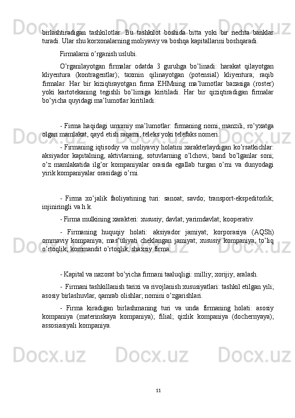 birlashtiradigan   tashkilotlar.   Bu   tashkilot   boshida   bitta   yoki   bir   nechta   banklar
turadi. Ular shu korxonalarning moliyaviy va boshqa kapitallarini boshqaradi.
Firmalarni o’rganish uslubi. 
O’rganilayotgan   firmalar   odatda   3   guruhga   bo’linadi:   harakat   qilayotgan
kliyentura   (kontragentlar);   taxmin   qilinayotgan   (potensial)   kliyentura;   raqib
firmalar.   Har   bir   kiziqtirayotgan   firma   EHMning   ma’lumotlar   bazasiga   (roster)
yoki   kartotekaning   tegishli   bo’limiga   kiritiladi.   Har   bir   qiziqtiradigan   firmalar
bo’yicha quyidagi ma’lumotlar kiritiladi:
-  Firma  haqidagi  umumiy  ma’lumotlar:  firmaning  nomi, manzili,  ro’yxatga
olgan mamlakat, qayd etish raqami, teleks yoki telefaks nomeri.
- Firmaning iqtisodiy va moliyaviy holatini xarakterlaydigan ko’rsatkichlar:
aksiyador   kapitalning,   aktivlarning,   sotuvlarning   o’lchovi;   band   bo’lganlar   soni;
o’z   mamlakatida   ilg’or   kompaniyalar   orasida   egallab   turgan   o’rni   va   dunyodagi
yirik kompaniyalar orasidagi o’rni.
-   Firma   xo’jalik   faoliyatining   turi:   sanoat;   savdo;   transport-ekspeditorlik;
injiniringli va h.k. 
- Firma mulkining xarakteri: xususiy; davlat; yarimdavlat; kooperativ.
-   Firmaning   huquqiy   holati:   aksiyador   jamiyat;   korporasiya   (AQSh)
ommaviy   kompaniya;   mas’uliyati   cheklangan   jamiyat;   xususiy   kompaniya;   to’liq
o’rtoqlik; kommandit o’rtoqlik; shaxsiy firma. 
- Kapital va nazorat bo’yicha firmani taaluqligi: milliy; xorijiy; aralash. 
-  Firmani tashkillanish tarixi va rivojlanish xususiyatlari: tashkil etilgan yili;
asosiy birlashuvlar, qamrab olishlar; nomini o’zgarishlari. 
-   Firma   kiradigan   birlashmaning   turi   va   unda   firmaning   holati:   asosiy
kompaniya   (materinskaya   kompaniya);   filial;   qizlik   kompaniya   (dochernyaya);
assosiasiyali kompaniya.
11 