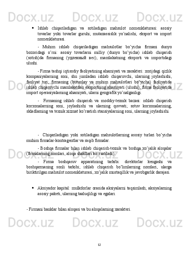  Ishlab   chiqariladigan   va   sotiladigan   mahsulot   nomenklaturasi:   asosiy
tovarlar   yoki   tovarlar   guruhi;   mutaxassislik   yo’nalishi;   eksport   va   import
nomenklaturasi. 
-   Muhim   ishlab   chiqariladigan   mahsulotlar   bo’yicha   firmani   dunyo
bozoridagi   o’rni:   asosiy   tovarlarni   milliy   (dunyo   bo’yicha)   ishlab   chiqarish
(sotish)da   firmaning   ( удленный   вес );   mamlakatning   eksporti   va   importidagi
ulushi. 
- Firma tashqi iqtisodiy faoliyatining ahamiyati va xarakteri: xorijdagi qizlik
kompaniyalarning   soni,   shu   jumladan   ishlab   chiqaruvchi,   ularning   joylashishi,
faoliyat   turi;   firmaning   (butunlay   va   muhim   mahsulotlari   bo’yicha)   faoliyatida
ishlab chiqaruvchi  mamlakatdan eksportning ahamiyati (ulushi);  firma faoliyatida
import operasiyalarning ahamiyati, ularni geografik yo’nalganligi. 
-     Firmaning   ishlab   chiqarish   va   moddiy-texnik   bazasi:   ishlab   chiqarish
korxonalarning   soni,   joylashishi   va   ularning   quvvati;   sotuv   korxonalarining,
skladlarning va texnik xizmat ko’rsatish stansiyalarning soni, ularning joylashishi.
-     Chiqariladigan   yoki   sotiladigan   mahsulotlarning   asosiy   turlari   bo’yicha
muhim firmalar-kontragentlar va raqib firmalar.
-   Boshqa   firmalar   bilan   ishlab   chiqarish-texnik   va   boshqa   xo’jalik   aloqalar
(firmalarning nomlari, aloqa shakllari ko’rsatiladi). 
-   Firma   boshqaruv   apparatining   tarkibi:   direktorlar   kengashi   va
boshqarmaning   sonli   tarkibi;   ishlab   chiqarish   bo’limlarning   nomlari,   ularga
biriktirilgan mahsulot nomenklaturasi, xo’jalik mustaqillik va javobgarlik darajasi.
 Aksiyador kapital: mulkdorlar orasida aksiyalarni taqsimlash;  aksiyalarning
asosiy paketi, ularning taaluqliligi va egalari.
- Firmani banklar bilan aloqasi va bu aloqalarning xarakteri.
12 