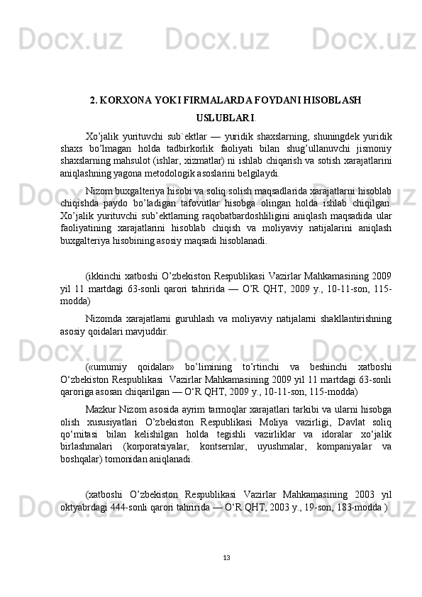 2. KORXONA YOKI FIRMALARDA FOYDANI HISOBLASH
USLUBLARI .
Xo’jalik   yurituvchi   sub`ektlar   —   yuridik   shaxslarning,   shuningdek   yuridik
shaxs   bo’lmagan   holda   tadbirkorlik   faoliyati   bilan   shug’ullanuvchi   jismoniy
shaxslarning mahsulot (ishlar, xizmatlar) ni ishlab chiqarish va sotish xarajatlarini
aniqlashning yagona metodologik asoslarini belgilaydi.
Nizom buxgalteriya hisobi va soliq solish maqsadlarida xarajatlarni hisoblab
chiqishda   paydo   bo’ladigan   tafovutlar   hisobga   olingan   holda   ishlab   chiqilgan.
Xo’jalik   yurituvchi   sub’ektlarning   raqobatbardoshliligini   aniqlash   maqsadida   ular
faoliyatining   xarajatlarini   hisoblab   chiqish   va   moliyaviy   natijalarini   aniqlash
buxgalteriya hisobining asosiy maqsadi hisoblanadi.
(ikkinchi  xatboshi  O’zbekiston  Respublikasi  Vazirlar  Mahkamasining  2009
yil   11   martdagi   63-sonli   qarori   tahririda   —   O’R   QHT,   2009   y.,   10-11-son,   115-
modda) 
Nizomda   xarajatlarni   guruhlash   va   moliyaviy   natijalarni   shakllantirishning
asosiy qoidalari mavjuddir.
(«umumiy   qoidalar»   bo’limining   to’rtinchi   va   beshinchi   xatboshi
O‘zbekiston Respublikasi  Vazirlar Mahkamasining 2009 yil 11 martdagi 63-sonli
qaroriga asosan chiqarilgan — O‘R QHT, 2009 y., 10-11-son, 115-modda) 
Mazkur Nizom asosida ayrim tarmoqlar xarajatlari tarkibi va ularni hisobga
olish   xususiyatlari   O’zbekiston   Respublikasi   Moliya   vazirligi,   Davlat   soliq
qo‘mitasi   bilan   kelishilgan   holda   tegishli   vazirliklar   va   idoralar   xo‘jalik
birlashmalari   (korporatsiyalar,   kontsernlar,   uyushmalar,   kompaniyalar   va
boshqalar) tomonidan aniqlanadi. 
(xatboshi   O’zbekiston   Respublikasi   Vazirlar   Mahkamasining   2003   yil
oktyabrdagi 444-sonli qarori tahririda — O‘R QHT, 2003 y., 19-son, 183-modda )
13 