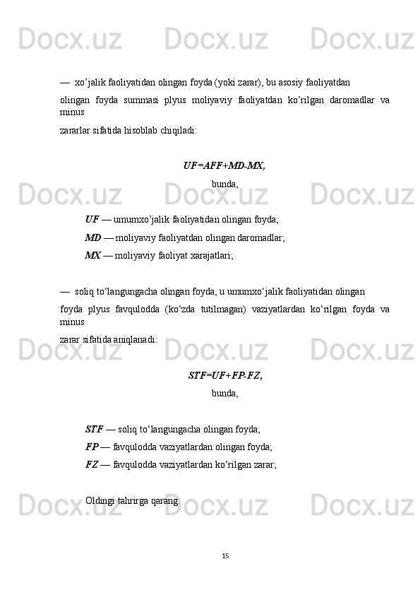 —  xo’jalik faoliyatidan olingan foyda (yoki zarar), bu asosiy faoliyatdan
olingan   foyda   summasi   plyus   moliyaviy   faoliyatdan   ko’rilgan   daromadlar   va
minus
zararlar sifatida hisoblab chiqiladi:
UF=AFF+MD-MX,
bunda,
UF  — umumxo’jalik faoliyatidan olingan foyda;
MD  — moliyaviy faoliyatdan olingan daromadlar;
MX  — moliyaviy faoliyat xarajatlari;
—  soliq to‘langungacha olingan foyda, u umumxo‘jalik faoliyatidan olingan
foyda   plyus   favqulodda   (ko‘zda   tutilmagan)   vaziyatlardan   ko‘rilgan   foyda   va
minus
zarar sifatida aniqlanadi:
STF=UF+FP-FZ ,
bunda,
STF  — soliq to‘langungacha olingan foyda;
FP  — favqulodda vaziyatlardan olingan foyda;
FZ —  favqulodda vaziyatlardan ko‘rilgan zarar;
Oldingi tahrirga qarang.
15