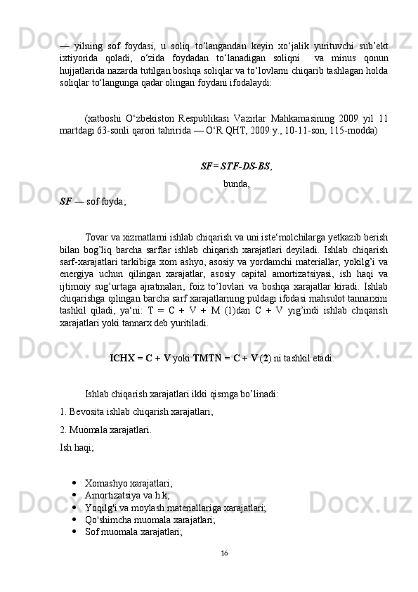 —   yilning   sof   foydasi,   u   soliq   to‘langandan   keyin   xo‘jalik   yurituvchi   sub’ekt
ixtiyorida   qoladi,   o‘zida   foydadan   to‘lanadigan   soliqni     va   minus   qonun
hujjatlarida nazarda tutilgan boshqa soliqlar va to‘lovlarni chiqarib tashlagan holda
soliqlar to‘langunga qadar olingan foydani ifodalaydi: 
(xatboshi   O‘zbekiston   Respublikasi   Vazirlar   Mahkamasining   2009   yil   11
martdagi 63-sonli qarori tahririda — O‘R QHT, 2009 y., 10-11-son, 115-modda) 
SF= STF-DS-BS ,
bunda,
SF  — sof foyda;
Tovar va xizmatlarni ishlab chiqarish va uni iste‘molchilarga yetkazib berish
bilan   bog’liq   barcha   sarflar   ishlab   chiqarish   xarajatlari   deyiladi.   Ishlab   chiqarish
sarf-xarajatlari  tarkibiga xom   ashyo,  asosiy   va yordamchi  materiallar, yokilg’i  va
energiya   uchun   qilingan   xarajatlar,   asosiy   capital   amortizatsiyasi,   ish   haqi   va
ijtimoiy   sug’urtaga   ajratmalari,   foiz   to’lovlari   va   boshqa   xarajatlar   kiradi.   Ishlab
chiqarishga qilingan barcha sarf xarajatlarning puldagi ifodasi mahsulot tannarxini
tashkil   qiladi,   ya‘ni:   T   =   C   +   V   +   M   (1)dan   C   +   V   yig’indi   ishlab   chiqarish
xarajatlari yoki tannarx deb yuritiladi.
ICHX = C + V  yoki  TMTN = C + V  ( 2 ) ni tashkil etadi.
Ishlab chiqarish xarajatlari ikki qismga bo’linadi:
1. Bevosita ishlab chiqarish xarajatlari,
2. Muomala xarajatlari.
Ish haqi;
 Xomashyo xarajatlari;
 Amortizatsiya va h.k;
 Yoqilg'i va moylash materiallariga xarajatlari;
 Qo'shimcha muomala xarajatlari;
 Sof muomala xarajatlari;
16 