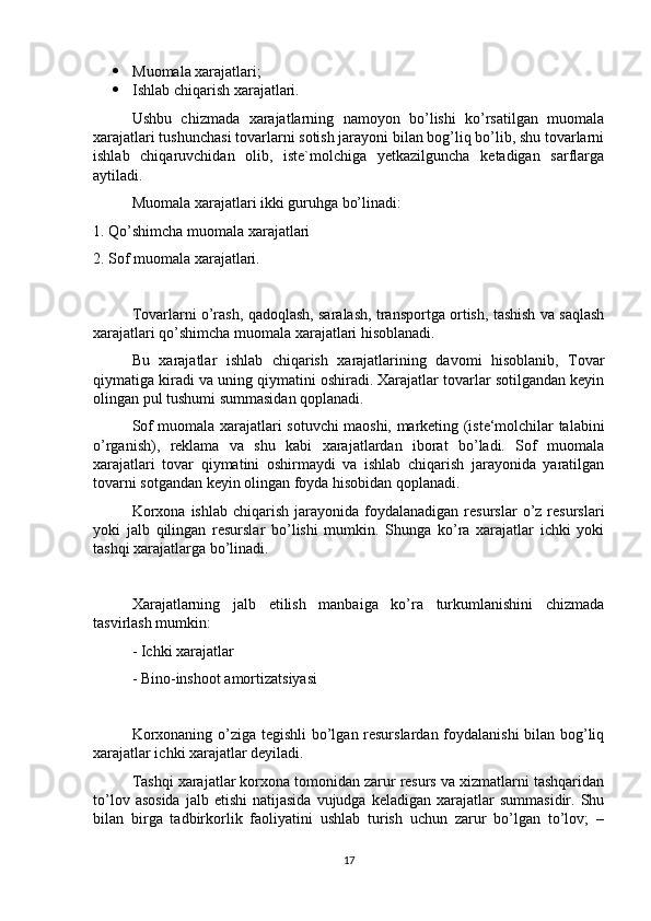  Muomala xarajatlari;
 Ishlab chiqarish xarajatlari.
Ushbu   chizmada   xarajatlarning   namoyon   bo’lishi   ko’rsatilgan   muomala
xarajatlari tushunchasi tovarlarni sotish jarayoni bilan bog’liq bo’lib, shu tovarlarni
ishlab   chiqaruvchidan   olib,   iste`molchiga   yetkazilguncha   ketadigan   sarflarga
aytiladi.
Muomala xarajatlari ikki guruhga bo’linadi:
1. Qo’shimcha muomala xarajatlari
2. Sof muomala xarajatlari.
Tovarlarni o’rash, qadoqlash, saralash, transportga ortish, tashish va saqlash
xarajatlari qo’shimcha muomala xarajatlari hisoblanadi.
Bu   xarajatlar   ishlab   chiqarish   xarajatlarining   davomi   hisoblanib,   Tovar
qiymatiga kiradi va uning qiymatini oshiradi. Xarajatlar tovarlar sotilgandan keyin
olingan pul tushumi summasidan qoplanadi. 
Sof muomala xarajatlari sotuvchi maoshi, marketing (iste‘molchilar talabini
o’rganish),   reklama   va   shu   kabi   xarajatlardan   iborat   bo’ladi.   Sof   muomala
xarajatlari   tovar   qiymatini   oshirmaydi   va   ishlab   chiqarish   jarayonida   yaratilgan
tovarni sotgandan keyin olingan foyda hisobidan qoplanadi. 
Korxona   ishlab  chiqarish  jarayonida  foydalanadigan  resurslar  o’z  resurslari
yoki   jalb   qilingan   resurslar   bo’lishi   mumkin.   Shunga   ko’ra   xarajatlar   ichki   yoki
tashqi xarajatlarga bo’linadi. 
Xarajatlarning   jalb   etilish   manbaiga   ko’ra   turkumlanishini   chizmada
tasvirlash mumkin:
- Ichki xarajatlar
- Bino-inshoot amortizatsiyasi
Korxonaning o’ziga tegishli  bo’lgan resurslardan foydalanishi bilan bog’liq
xarajatlar ichki xarajatlar deyiladi. 
Tashqi xarajatlar korxona tomonidan zarur resurs va xizmatlarni tashqaridan
to’lov  asosida  jalb  etishi   natijasida   vujudga   keladigan  xarajatlar   summasidir.  Shu
bilan   birga   tadbirkorlik   faoliyatini   ushlab   turish   uchun   zarur   bo’lgan   to’lov;   –
17 