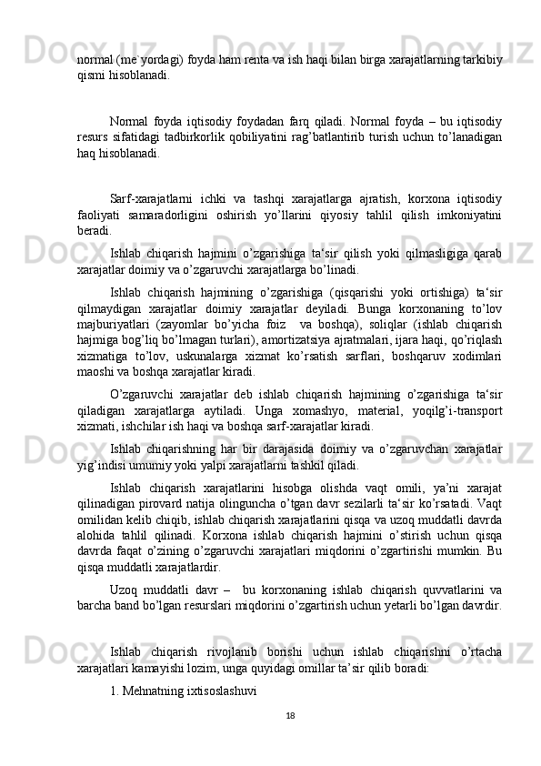 normal (me`yordagi) foyda ham renta va ish haqi bilan birga xarajatlarning tarkibiy
qismi hisoblanadi. 
Normal   foyda   iqtisodiy   foydadan   farq   qiladi.   Normal   foyda   –   bu   iqtisodiy
resurs   sifatidagi   tadbirkorlik   qobiliyatini   rag’batlantirib  turish   uchun  to’lanadigan
haq hisoblanadi.
Sarf-xarajatlarni   ichki   va   tashqi   xarajatlarga   ajratish,   korxona   iqtisodiy
faoliyati   samaradorligini   oshirish   yo’llarini   qiyosiy   tahlil   qilish   imkoniyatini
beradi. 
Ishlab   chiqarish   hajmini   o’zgarishiga   ta‘sir   qilish   yoki   qilmasligiga   qarab
xarajatlar doimiy va o’zgaruvchi xarajatlarga bo’linadi. 
Ishlab   chiqarish   hajmining   o’zgarishiga   (qisqarishi   yoki   ortishiga)   ta‘sir
qilmaydigan   xarajatlar   doimiy   xarajatlar   deyiladi.   Bunga   korxonaning   to’lov
majburiyatlari   (zayomlar   bo’yicha   foiz     va   boshqa),   soliqlar   (ishlab   chiqarish
hajmiga bog’liq bo’lmagan turlari), amortizatsiya ajratmalari, ijara haqi, qo’riqlash
xizmatiga   to’lov,   uskunalarga   xizmat   ko’rsatish   sarflari,   boshqaruv   xodimlari
maoshi va boshqa xarajatlar kiradi. 
O’zgaruvchi   xarajatlar   deb   ishlab   chiqarish   hajmining   o’zgarishiga   ta‘sir
qiladigan   xarajatlarga   aytiladi.   Unga   xomashyo,   material,   yoqilg’i-transport
xizmati, ishchilar ish haqi va boshqa sarf-xarajatlar kiradi. 
Ishlab   chiqarishning   har   bir   darajasida   doimiy   va   o’zgaruvchan   xarajatlar
yig’indisi umumiy yoki yalpi xarajatlarni tashkil qiladi. 
Ishlab   chiqarish   xarajatlarini   hisobga   olishda   vaqt   omili,   ya’ni   xarajat
qilinadigan pirovard natija olinguncha o’tgan davr sezilarli ta‘sir ko’rsatadi. Vaqt
omilidan kelib chiqib, ishlab chiqarish xarajatlarini qisqa va uzoq muddatli davrda
alohida   tahlil   qilinadi.   Korxona   ishlab   chiqarish   hajmini   o’stirish   uchun   qisqa
davrda   faqat   o’zining   o’zgaruvchi   xarajatlari   miqdorini   o’zgartirishi   mumkin.   Bu
qisqa muddatli xarajatlardir. 
Uzoq   muddatli   davr   –     bu   korxonaning   ishlab   chiqarish   quvvatlarini   va
barcha band bo’lgan resurslari miqdorini o’zgartirish uchun yetarli bo’lgan davrdir.
Ishlab   chiqarish   rivojlanib   borishi   uchun   ishlab   chiqarishni   o’rtacha
xarajatlari kamayishi lozim, unga quyidagi omillar ta’sir qilib boradi:
1. Mehnatning ixtisoslashuvi
18 