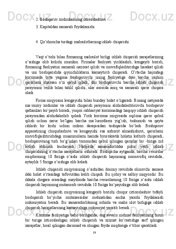 2. Boshqaruv xodimlarining ixtisoslashuvi
3. Kapitaldan samarali foydalanishi
4. Qo’shimcha turdagi mahsulotlarning ishlab chiqarishi.
Vaqt o’tishi bilan firmaning mahsulot birligi ishlab chiqarish xarajatlarining
o’sishiga   olib   kelishi   mumkin.   Firmalar   faoliyati   yiriklashib,   kengayib   borish,
firmaning faoliyatini samarali  nazorat qilish va muvofiqlashtirishga harakat qilish
va   uni   boshqarishda   qiyinchiliklarni   kamaytirib   chiqaradi.   O’rtacha   hajmdagi
korxonada   bitta   yagona   boshqaruvchi   uning   faoliyatiga   doir   barcha   muhim
qarorlarni   shaxsan   o’zi   qabul   qiladi,   shu   boshqaruvchi   barcha   ishlab   chiqarish
jarayonini   tezlik   bilan   tahlil   qilishi,   ular   asosida   aniq   va   samarali   qaror   chiqara
oladi. 
Firma miqyosini kengayishi bilan bunday holat o’zgaradi. Buning natijasida
ma`muriy   xodimlar   va   ishlab   chiqarish   jarayonini   alohidalashtiruvchi   boshqaruv
qatlamlari ko’payib boradi, yuqori rahbariyat korxonadagi haqiqiy ishlab chiqarish
jarayonidan   alohidalashib   qoladi   Yirik   korxona   miqyosida   oqilona   qaror   qabul
qilish   uchun   zarur   bo’lgan   barcha   ma`lumotlarni   yig’ish,   tushunish   va   qayta
ishlash   bir   kishi   uchun   imkon   darajasidan   tashqarida   bo’ladi.   Boshqaruv
apparatining   chuqurlashuvi   va   kengayishi   esa   axborot   almashishuvi,   qarorlarni
muvofiqlashtirishdagi  muammolarni  hamda byurokratik holatni keltirib chiqaradi,
boshqaruvning   turli   bo’g’inlari   tomonidan   qabul   qilingan   qarorlar   bir   -biriga   zid
kelish   ehtimoli   kuchayadi.   Natijada   samaradorlikka   putur   yetib,   ishlab
chiqarishning o’rtacha xarajatlarni oshiradi. Boshqacha aytganda, barcha resurslar
miqdorining   10   foizga   o’sishi   ishlab   chiqarish   hajmining   nomuvofiq   ravishda,
aytaylik 5 foizga o’sishiga olib keladi. 
Ishlab   chiqarish   miqyosining   o’sishidan   doimiy   ravishda   olinuvchi   samara
ikki holat o’rtasidagi  tafovutdan kelib chiqadi. Bu ijobiy va salbiy miqyosdir. Bu
ikkala   chegara   orasidagi   maydonda   barcha   resurslarning   10   foizga   o’sishi   ishlab
chiqarish hajmining mutanosib ravishda 10 foizga ko’payishiga olib keladi. 
Ishlab   chiqarish   miqyosining   kengayib   borishi   chuqur   ixtisoslashuv   tufayli
boshqarish   bo’yicha   mutaxassislar   mehnatidan   ancha   yaxshi   foydalanish
imkoniyatini   beradi.   Bu   samaradorlikning   oshishi   va   mahs   ulot   birligiga   ishlab
chiqarish harajatlarining kamayishiga imkoniyat yaratib beradi.  
Korxona faoliyatiga baho berilganda, eng avvalo mehnat faoliyatining biron
bir   turiga   ixtisoslashgan   ishlab   chiqarish   va   xizmat   ko’rsatishga   sarf   qilingan
xarajatlar, hosil qilingan daromad va olingan foyda miqdoriga e‘tibor qaratiladi. 
19 