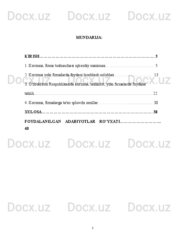 MUNDARIJA:
KIRISH…………………………………………………………………………. 3
1. Korxona, firma tushunchasi iqtisodiy mazmuni……………………………… 5
2. Korxona yoki firmalarda foydani hisoblash uslublari……………………….  1 3
3. O'zbekiston Respublikasida korxona, tashkilot, yoki firmalarda foydalar
tahlili.....................................................................................................................22
4. Korxona, firmalarga ta'sir qiluvchi omillar………………….......................... 30
XULOSA………………………………………………………………………. 38
FOYDALANILGAN   ADABIYOTLAR   RO’YXATI…………………… ….. ..
40
2 