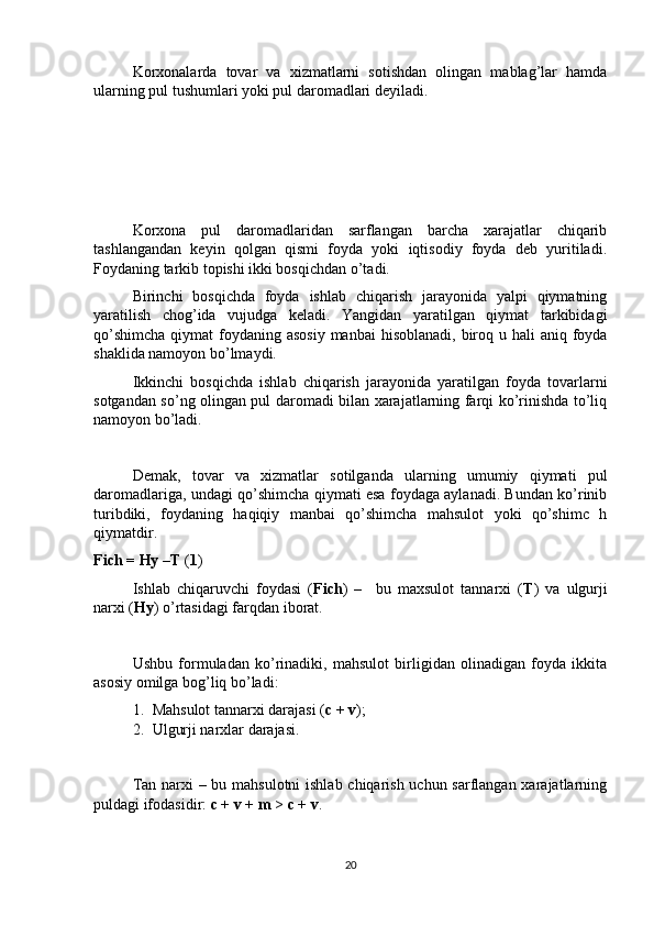 Korxonalarda   tovar   va   xizmatlarni   sotishdan   olingan   mablag’lar   hamda
ularning pul tushumlari yoki pul daromadlari deyiladi. 
Korxona   pul   daromadlaridan   sarflangan   barcha   xarajatlar   chiqarib
tashlangandan   keyin   qolgan   qismi   foyda   yoki   iqtisodiy   foyda   deb   yuritiladi.
Foydaning tarkib topishi ikki bosqichdan o’tadi. 
Birinchi   bosqichda   foyda   ishlab   chiqarish   jarayonida   yalpi   qiymatning
yaratilish   chog’ida   vujudga   keladi.   Yangidan   yaratilgan   qiymat   tarkibidagi
qo’shimcha  qiymat  foydaning asosiy  manbai  hisoblanadi, biroq u hali  aniq foyda
shaklida namoyon bo’lmaydi. 
Ikkinchi   bosqichda   ishlab   chiqarish   jarayonida   yaratilgan   foyda   tovarlarni
sotgandan so’ng olingan pul daromadi bilan xarajatlarning farqi ko’rinishda to’liq
namoyon bo’ladi. 
Demak,   tovar   va   xizmatlar   sotilganda   ularning   umumiy   qiymati   pul
daromadlariga, undagi qo’shimcha qiymati esa foydaga aylanadi. Bundan ko’rinib
turibdiki,   foydaning   haqiqiy   manbai   qo’shimcha   mahsulot   yoki   qo’shimc   h
qiymatdir.
Fich = Hy –T  ( 1 )
Ishlab   chiqaruvchi   foydasi   ( Fich )   –     bu   maxsulot   tannarxi   ( T )   va   ulgurji
narxi ( Hy ) o’rtasidagi farqdan iborat.
Ushbu   formuladan   ko’rinadiki,   mahsulot   birligidan   olinadigan   foyda   ikkita
asosiy omilga bog’liq bo’ladi: 
1. Mahsulot tannarxi darajasi ( c + v ); 
2. Ulgurji narxlar darajasi.
Tan narxi  – bu mahsulotni  ishlab chiqarish uchun sarflangan xarajatlarning
puldagi ifodasidir:  c + v + m  >  c + v . 
20 