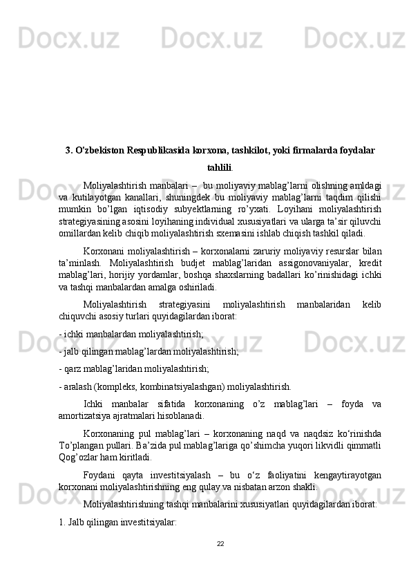 3. O'zbekiston Respublikasida korxona, tashkilot, yoki firmalarda foydalar
tahlili .
Moliyalashtirish manbalari –   bu moliyaviy mablag’larni olishning amldagi
va   kutilayotgan   kanallari,   shuningdek   bu   moliyaviy   mablag’larni   taqdim   qilishi
mumkin   bo’lgan   iqtisodiy   subyektlarning   ro’yxati.   Loyihani   moliyalashtirish
strategiyasining asosini loyihaning individual xususiyatlari va ularga ta’sir qiluvchi
omillardan kelib chiqib moliyalashtirish sxemasini ishlab chiqish tashkil qiladi. 
Korxonani moliyalashtirish – korxonalarni zaruriy moliyaviy resurslar bilan
ta’minlash.   Moliyalashtirish   budjet   mablag’laridan   assigonovaniyalar,   kredit
mablag’lari,   horijiy  yordamlar,  boshqa   shaxslarning   badallari   ko’rinishidagi   ichki
va tashqi manbalardan amalga oshiriladi. 
Moliyalashtirish   strategiyasini   moliyalashtirish   manbalaridan   kelib
chiquvchi asosiy turlari quyidagilardan iborat: 
- ichki manbalardan moliyalashtirish;
- jalb qilingan mablag’lardan moliyalashtirish;
- qarz mablag’laridan moliyalashtirish;
- aralash (kompleks, kombinatsiyalashgan) moliyalashtirish. 
Ichki   manbalar   sifatida   korxonaning   o’z   mablag’lari   –   foyda   va
amortizatsiya ajratmalari hisoblanadi. 
Korxonaning   pul   mablag’lari   –   korxonaning   naqd   va   naqdsiz   ko‘rinishda
To’plangan pullari. Ba’zida pul mablag’lariga qo’shimcha yuqori likvidli qimmatli
Qog’ozlar ham kiritladi. 
Foydani   qayta   investitsiyalash   –   bu   o‘z   faoliyatini   kengaytirayotgan
korxonani moliyalashtirishning eng qulay va nisbatan arzon shakli. 
Moliyalashtirishning tashqi manbalarini xususiyatlari quyidagilardan iborat:
1. Jalb qilingan investitsiyalar:
22