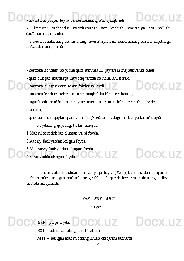 - investorni yuqori foyda va korxonaning o‘zi qiziqtiradi;
-     investor   qachondir   investitsiyadan   voz   kechish   maqsadiga   ega   bo‘lishi
(bo‘lmasligi) mumkin;
-  investor mulkining ulushi uning investitsiyalarini korxonaning barcha kapitaliga
nisbatidan aniqlanadi.
- korxona kontrakt bo‘yicha qarz summasini qaytarish majburiyatini oladi;
- qarz olingan shartlarga muvofiq tarzda so‘ndirilishi kerak;
- korxona olingan qarz uchun foizlar to‘laydi;
- korxona kreditor uchun zarur va maqbul kafolatlarni beradi;
-  agar kredit muddatlarida qaytarilmasa, kreditor kafolatlarni olib qo‘yishi
mumkin;
- qarz summasi qaytarilganidan so‘ng kreditor odidagi majburiyatlar to‘xtaydi.
Foydaning quyidagi turlari mavjud:
1.Mahsulot sotishdan olingan yalpi foyda.
2.Asosiy faoliyatdan kelgan foyda.
3.Moliyaviy faoliyatdan olingan foyda
4.Favqulodda olingan foyda.
-  mahsulotni sotishdan olingan yalpi foyda ( YaF ), bu sotishdan olingan sof
tushum   bilan   sotilgan   mahsulotning   ishlab   chiqarish   tannarxi   o‘rtasidagi   tafovut
sifatida aniqlanadi:
YaF = SST – MIT ,
bu yerda:
YaF  – yalpi foyda;
SST  – sotishdan olingan sof tushum;
MIT  – sotilgan mahsulotning ishlab chiqarish tannarxi;
23 