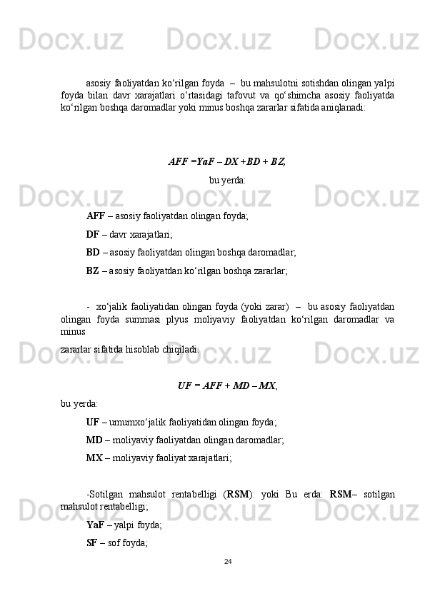 asosiy faoliyatdan ko‘rilgan foyda  –  bu mahsulotni sotishdan olingan yalpi
foyda   bilan   davr   xarajatlari   o‘rtasidagi   tafovut   va   qo‘shimcha   asosiy   faoliyatda
ko‘rilgan boshqa daromadlar yoki minus boshqa zararlar sifatida aniqlanadi:
AFF =YaF – DX +BD + BZ,
bu yerda:
AFF  – asosiy faoliyatdan olingan foyda;
DF  – davr xarajatlari;
BD  – asosiy faoliyatdan olingan boshqa daromadlar;
BZ  – asosiy faoliyatdan ko‘rilgan boshqa zararlar;
-   xo‘jalik faoliyatidan olingan foyda (yoki zarar)   –   bu asosiy faoliyatdan
olingan   foyda   summasi   plyus   moliyaviy   faoliyatdan   ko‘rilgan   daromadlar   va
minus
zararlar sifatida hisoblab chiqiladi:
UF = AFF + MD – MX ,
bu yerda:
UF  – umumxo‘jalik faoliyatidan olingan foyda;
MD  – moliyaviy faoliyatdan olingan daromadlar;
MX  – moliyaviy faoliyat xarajatlari;
-Sotilgan   mahsulot   rentabelligi   ( RSM ):   yoki   Bu   erda:   RSM –   sotilgan
mahsulot rentabelligi;
YaF  – yalpi foyda;
SF  – sof foyda;
24 