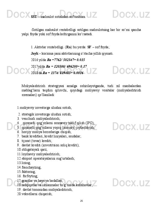 SST  – mahsulot sotishdan sof tushum.
-Sotilgan   mahsulot   rentabelligi   sotilgan   mahsulotning  har   bir   so‘mi   qancha
yalpi foyda yoki sof foyda keltirganini ko‘rsatadi.
1. Aktivlar rentabelligi. ( Ra ):bu yerda:  SF  – sof foyda;
Jayk  – korxona jami aktivlarining o‘rtacha yillik qiymati.
2016 yilda  Ra =7762/ 502347= 0.015
2017yilda  Ra = 120500/ 696200= 0.17
2018 da  Ra = 1374/ 819485= 0.0016
Moliyalashtirish   strategiyasi   amalga   oshirilayotganda,   turli   xil   manbalardan
mablag‘larni   taqdim   qiluvchi,   quyidagi   moliyaviy   vositalar   (moliyalashtirish
sxemalari) qo‘llaniladi:
     1.moliyaviy investorga ulushni sotish;
2. strategik investorga ulushni sotish;
3. venchurli moliyalashtirish;
4.  qimmatli qog‘ozlarni ommaviy taklif qilish (IPO);
5. qimmatli qog‘ozlarni yopiq (xususiy) joylashtirish;
6. horijiy moliya bozorlariga chiqish;
7. bank kreditlari, kredit liniyalari, ssudalar;
8. tijorat (tovar) krediti;
9. davlat krediti (investitsion soliq krediti);
10. obligatsiyali qarz;
11. loyihaviy moliyalashtirish;
12. eksport operatsiyalarini sug‘urtalash;
13. lizing;
14. franchayzing;
15. faktoring;
16.  forfeyting;
17. grantlar va hayriya badallari;
18. tadqiqotlar va ishlanmalar to‘g‘risida kelishuvlar;
19.  davlat tomonidan moliyalashtirish;
20. veksellarni chiqarish;
25 