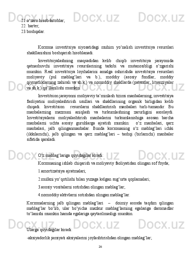 21. o‘zaro hisob-kitoblar;
22.  barter;
23. boshqalar.
Korxona   investitsiya   siyosatidagi   muhim   yo‘nalish   investitsiya   resurslari
shakllanishini boshqarish hisoblanadi. 
Investitsiyalashning   maqsadidan   kelib   chiqib   investitsiya   jarayonida
qatnashuvchi   investitsiya   resurslarining   tarkibi   va   mutanosibligi   o‘zgarishi
mumkin.   Real   investitsiya   loyihalarini   amalga   oshirishda   investitsiya   resurslari
moliyaviy   (pul   mablag‘lari   va   b.),   moddiy   (asosiy   fondlar,   moddiy
qiymatliklarning zahirali va sh.k.) va nomoddiy shakllarda (patentlar, litsenziyalar
va sh.k.) qo‘llanilishi mumkin. 
Investitsion jarayonni moliyaviy ta’minlash tizimi manbalarning, investitsiya
faoliyatini   moliyalashtirish   usullari   va   shakllarining   organik   birligidan   kelib
chiqadi.   Investitsion     resurslarni   shakllantirish   manbalari   turli-tumandir.   Bu
manbalarning   mazmuni   aniqlash   va   turkumlashning   zarurligini   asoslaydi.
Investitsiyalarni   moliyalashtirish   manbalarini   turkumlanishiga   asosan   barcha
manbalarni   uchta   asosiy   guruhlarga   ajratish   mumkin:     o‘z   manbalari,   qarz
manbalari,   jalb   qilinganmanbalar.   Bunda   korxonaning   o‘z   mablag‘lari   ichki
(ikkilamchi),   jalb   qilingan   va   qarz   mablag‘lari   –   tashqi   (birlamchi)   manbalar
sifatida qaraladi. 
O‘z mablag‘lariga quyidagilar kiradi:  
Korxonaning ishlab chiqarish va moliyaviy faoliyatidan olingan sof foyda; 
1.amortizatsiya ajratmalari; 
2.mulkni yo‘qotilishi bilan yuzaga kelgan sug‘urta qoplamalari; 
3.asosiy vositalarni sotishdan olingan mablag‘lar; 
4.nomoddiy aktivlarni sotishdan olingan mablag‘lar.
Korxonalarning   jalb   qilingan   mablag‘lari     –     doimiy   asosda   taqdim   qilingan
mablag‘lar   bo‘lib,   ular   bo‘yicha   mazkur   mablag‘larning   egalariga   daromadlar
to‘lanishi mumkin hamda egalariga qaytarilmasligi mumkin.
Ularga quyidagilar kiradi: 
-aksiyadorlik jamiyati aksiyalarini joylashtirishdan olingan mablag‘lar;
26 